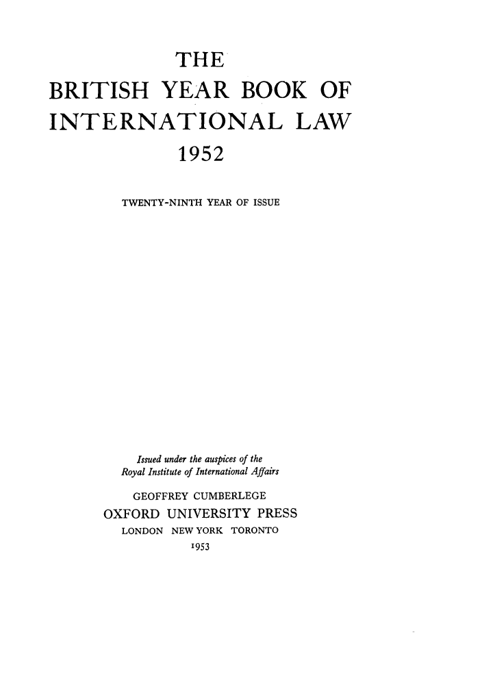 handle is hein.journals/byrint29 and id is 1 raw text is: THE
BRITISH YEAR BOOK OF
INTERNATIONAL LAW
1952
TWENTY-NINTH YEAR OF ISSUE

Issued under the auspices of the
Royal Institute of International Affairs
GEOFFREY CUMBERLEGE
OXFORD UNIVERSITY PRESS
LONDON NEW YORK TORONTO
1953


