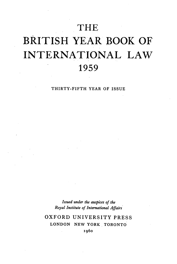 handle is hein.journals/byrint35 and id is 1 raw text is: THE
BRITISH YEAR BOOK OF
INTERNATIONAL LAW
1959
THIRTY-FIFTH YEAR OF ISSUE

Issued under the auspices of the
Royal Institute of International Affairs
OXFORD UNIVERSITY PRESS
LONDON     NEW   YORK    TORONTO
196o


