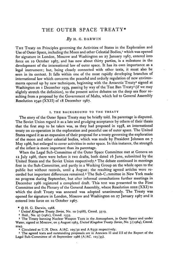 handle is hein.journals/byrint42 and id is 284 raw text is: THE OUTER SPACE TREATY*
By H. G. DARWIN
THE Treaty on Principles governing the Activities of States in the Exploration and
Use of Outer Space, including the Moon and other Celestial Bodies,' which was opened
for signature in London, Moscow and Washington on 27 January 1967, entered into
force on io October 1967, and has now about thirty parties, is a milestone in the
development of the international law of outer space. It has its own importance as a
legal instrument; but, being closely connected with other texts, it must also be
seen in its context. It falls within one of the most rapidly developing branches of
international law which concerns the peaceful and orderly regulation of new environ-
ments opened up by new techniques, beginning with the Antarctic Treaty2 signed at
Washington on i December 1959, passing by way of the Test Ban Treaty3 (if we may
slightly stretch the definition), to the present active debates on the deep sea floor re-
sulting from a proposal by the Government of Malta, which led to General Assembly
Resolution 2340 (XXII) of 18 December 1967.
1. THE BACKGROUND TO THE TREATY
The story of the Outer Space Treaty may be briefly told. Its parentage is disputed.
The Soviet Union regard it as a late and grudging acceptance by others of their thesis
that the first step to be taken was, as they had proposed in 1958, an international
treaty on co-operation in the exploration and peaceful use of outer space. The United
States regard it as an expansion of their proposal for a treaty governing the exploration
of the moon and other celestial bodies, which was made by President Johnson on 7
May 1966, but enlarged to cover activities in outer space. In this instance, the strength
of the infant is more important than its parentage.
When the Legal Sub-Committee of the Outer Space Committee met at Geneva on
12 July 1966, there were before it two drafts, both dated 16 June, submitted by the
United States and the Soviet Union respectively.4 The debate continued in meetings
first in the Sub-Committee, and partly in a Working Group on the whole open to the
public but without records, until 4 August; the resulting agreed articles were re-
corded but important differences remained.5 The Sub-Committee in New York made
no progress during September, but after informal consultations further meetings in
December 1966 registered a completed draft. This text was presented to the First
Committee and the Plenary of the General Assembly, where Resolution 2222 (XXI) to
which the draft Treaty was annexed was adopted unanimously. The Treaty was
opened for signature in London, Moscow and Washington on 27 January 1967 and it
entered into force on io October 1967.
© H. G. Darwin, 1968.
United Kingdom Treaty Series, No. io (sg68), Cmnd. 3519.
2 Ibid., No. 97 (r96x), Cmnd. 1535.
The Treaty banning Nuclear Weapon Tests in the Atmosphere, in Outer Space and under
Water, signed at Moscow, on 5 August 1963, United Kingdom Treaty Series, No. 3 (1964), Cmnd.
2245.
4 Circulated as U.N. Docs. A/AC. 105/32 and A/6352 respectively.
5 The agreed texts and outstanding proposals are in Annexes 1I and III of the Report of the
Legal Sub-Committee of 6 September 1966 (A/AC. 105/35).


