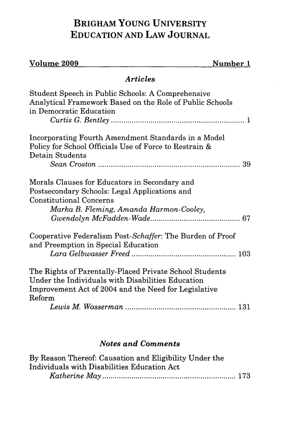 handle is hein.journals/byuelj2009 and id is 1 raw text is: BRIGHAM YOUNG UNIVERSITY
EDUCATION AND LAW JOURNAL
Volume 2009                                      Number 1
Articles
Student Speech in Public Schools: A Comprehensive
Analytical Framework Based on the Role of Public Schools
in Democratic Education
C urtis  G . B entley  ................................................................ 1
Incorporating Fourth Amendment Standards in a Model
Policy for School Officials Use of Force to Restrain &
Detain Students
Sean  Croston  ...............................................................  39
Morals Clauses for Educators in Secondary and
Postsecondary Schools: Legal Applications and
Constitutional Concerns
Marka B. Fleming, Amanda Harmon-Cooley,
Gwendolyn McFadden-Wade ........................................ 67
Cooperative Federalism Post-Schaffer: The Burden of Proof
and Preemption in Special Education
Lara  Gelbwasser Freed  .................................................. 103
The Rights of Parentally-Placed Private School Students
Under the Individuals with Disabilities Education
Improvement Act of 2004 and the Need for Legislative
Reform
Lew is  M . W asserm an  ..................................................... 131
Notes and Comments
By Reason Thereof: Causation and Eligibility Under the
Individuals with Disabilities Education Act
K atherine  M ay  ................................................................ 173


