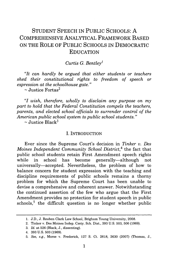 handle is hein.journals/byuelj2009 and id is 3 raw text is: STUDENT SPEECH IN PUBLIC SCHOOLS: A
COMPREHENSIVE ANALYTICAL FRAMEWORK BASED
ON THE ROLE OF PUBLIC SCHOOLS IN DEMOCRATIC
EDUCATION
Curtis G. Bentley1
It can hardly be argued that either students or teachers
shed their constitutional rights to freedom of speech or
expression at the schoolhouse gate.
- Justice Fortas2
I wish, therefore, wholly to disclaim any purpose on my
part to hold that the Federal Constitution compels the teachers,
parents, and elected school officials to surrender control of the
American public school system to public school students.
Justice Black3
I. INTRODUCTION
Ever since the Supreme Court's decision in Tinker v. Des
Moines Independent Community School District,4 the fact that
public school students retain First Amendment speech rights
while   in   school   has   become    generally-although     not
universally-accepted. Nevertheless, the problem of how to
balance concern for student expression with the teaching and
discipline requirements of public schools remains a thorny
problem for which the Supreme Court has been unable to
devise a comprehensive and coherent answer. Notwithstanding
the continued assertion of the few who argue that the First
Amendment provides no protection for student speech in public
schools,5 the difficult question is no longer whether public
1. J.D., J. Reuben Clark Law School, Brigham Young University, 2008.
2. Tinker v. Des Moines Indep. Cmty. Sch. Dist., 393 U.S. 503, 506 (1969).
3. Id. at 526 (Black, J., dissenting).
4. 393 U.S. 503 (1969).
5. See, e.g., Morse v. Frederick, 127 S. Ct. 2618, 2630 (2007) (Thomas, J.,


