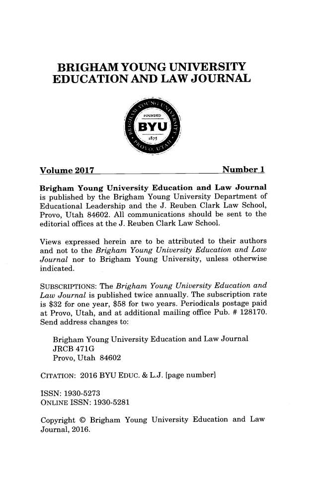 handle is hein.journals/byuelj2017 and id is 1 raw text is: 






    BRIGHAM YOUNG UNIVERSITY
    EDUCATION AND LAW JOURNAL




                       BYU




Volume  2017                               Number   1

Brigham  Young  University Education and Law  Journal
is published by the Brigham Young University Department of
Educational Leadership and the J. Reuben Clark Law School,
Provo, Utah 84602. All communications should be sent to the
editorial offices at the J. Reuben Clark Law School.

Views expressed herein are to be attributed to their authors
and not to the Brigham Young University Education and Law
Journal nor to Brigham Young University, unless otherwise
indicated.

SUBSCRIPTIONS: The Brigham Young University Education and
Law Journal is published twice annually. The subscription rate
is $32 for one year, $58 for two years. Periodicals postage paid
at Provo, Utah, and at additional mailing office Pub. # 128170.
Send address changes to:

   Brigham Young University Education and Law Journal
   JRCB  471G
   Provo, Utah 84602

CITATION: 2016 BYU EDUC. & L.J. [page number]

ISSN: 1930-5273
ONLINE ISSN: 1930-5281

Copyright @ Brigham Young University Education and Law
Journal, 2016.


