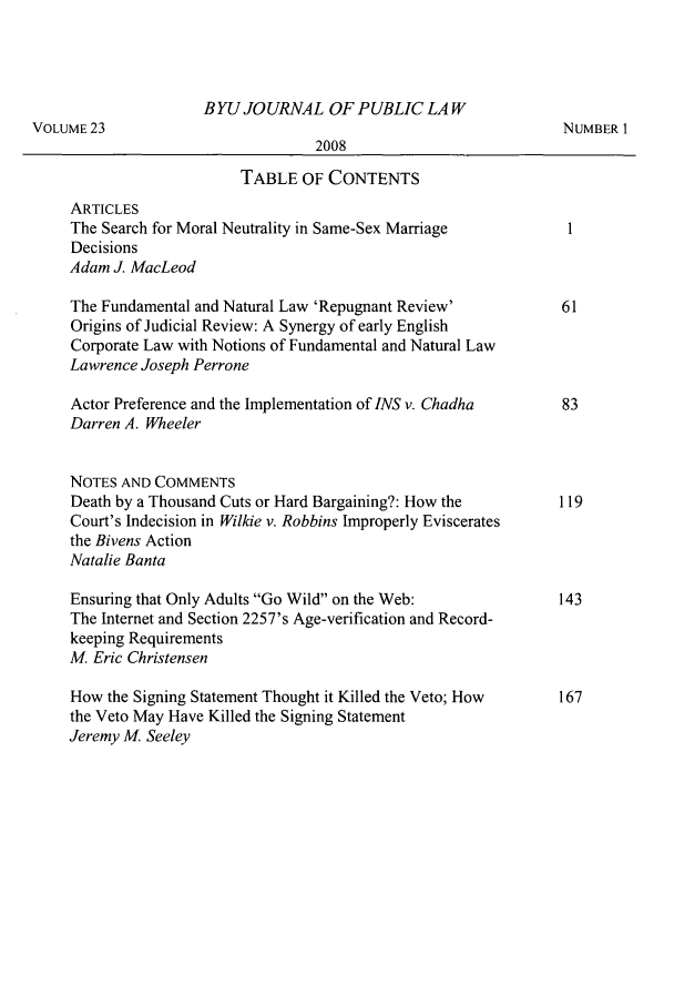 handle is hein.journals/byujpl23 and id is 1 raw text is: B YU JOURNAL OF PUBLIC LA W
VOLUME 23                                                        NUMBER 1
2008
TABLE OF CONTENTS
ARTICLES
The Search for Moral Neutrality in Same-Sex Marriage
Decisions
Adam J. MacLeod
The Fundamental and Natural Law 'Repugnant Review'          61
Origins of Judicial Review: A Synergy of early English
Corporate Law with Notions of Fundamental and Natural Law
Lawrence Joseph Perrone
Actor Preference and the Implementation of INS v. Chadha    83
Darren A. Wheeler
NOTES AND COMMENTS
Death by a Thousand Cuts or Hard Bargaining?: How the       119
Court's Indecision in Wilkie v. Robbins Improperly Eviscerates
the Bivens Action
Natalie Banta
Ensuring that Only Adults Go Wild on the Web:             143
The Internet and Section 2257's Age-verification and Record-
keeping Requirements
M, Eric Christensen
How the Signing Statement Thought it Killed the Veto; How   167
the Veto May Have Killed the Signing Statement
Jeremy M Seeley


