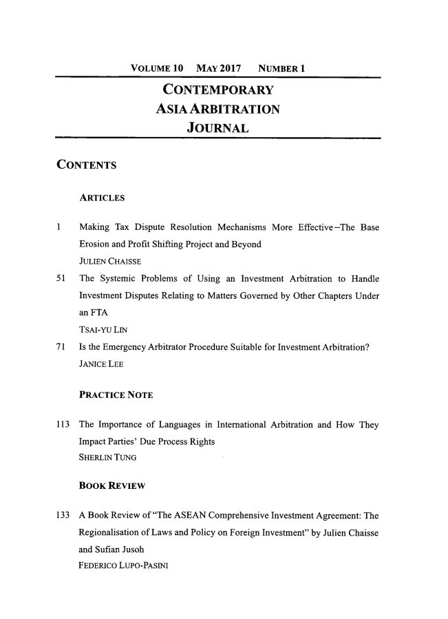 handle is hein.journals/caaj10 and id is 1 raw text is: 





               VOLUME   10   MAY  2017 NUMBER 1

                      CONTEMPORARY

                      ASIA  ARBITRATION

                           JOURNAL


CONTENTS


     ARTICLES


1    Making Tax Dispute Resolution Mechanisms More Effective-The Base
     Erosion and Profit Shifting Project and Beyond
     JULIEN CHAISSE
51   The Systemic Problems of Using an Investment Arbitration to Handle
     Investment Disputes Relating to Matters Governed by Other Chapters Under
     an FTA
     TSAI-YU LIN
71   Is the Emergency Arbitrator Procedure Suitable for Investment Arbitration?
     JANICE LEE


     PRACTICE  NOTE


113  The Importance of Languages in International Arbitration and How They
     Impact Parties' Due Process Rights
     SHERLIN TUNG


     BOOK  REVIEW


133  A Book Review of The ASEAN Comprehensive Investment Agreement: The
     Regionalisation of Laws and Policy on Foreign Investment by Julien Chaisse
     and Sufian Jusoh
     FEDERICO LUPO-PASINI


