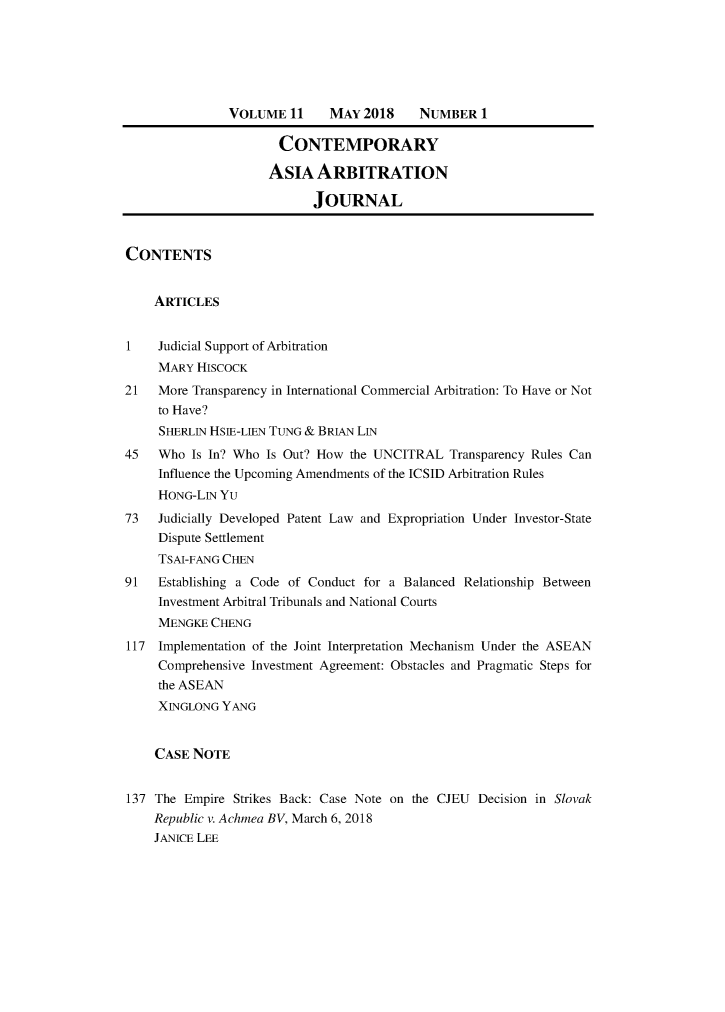 handle is hein.journals/caaj11 and id is 1 raw text is: 






               VOLUME 11     MAY 2018     NUMBER 1

                      CONTEMPORARY

                      ASIA ARBITRATION

                           JOURNAL



CONTENTS


    ARTICLES


1    Judicial Support of Arbitration
     MARY HISCOCK
21   More Transparency in International Commercial Arbitration: To Have or Not
     to Have?
     SHERLIN HSIE-LIEN TUNG & BRIAN LIN
45   Who Is In? Who Is Out? How the UNCITRAL Transparency Rules Can
     Influence the Upcoming Amendments of the ICSID Arbitration Rules
     HONG-LIN Yu
73   Judicially Developed Patent Law and Expropriation Under Investor-State
     Dispute Settlement
     TSAI-FANG CHEN
91   Establishing a Code of Conduct for a Balanced Relationship Between
     Investment Arbitral Tribunals and National Courts
     MENGKE CHENG
117 Implementation of the Joint Interpretation Mechanism Under the ASEAN
     Comprehensive Investment Agreement: Obstacles and Pragmatic Steps for
     the ASEAN
     XINGLONG YANG


     CASE NOTE


137 The Empire Strikes Back: Case Note on the CJEU Decision in Slovak
    Republic v. Achmea BV, March 6, 2018
    JANICE LEE


