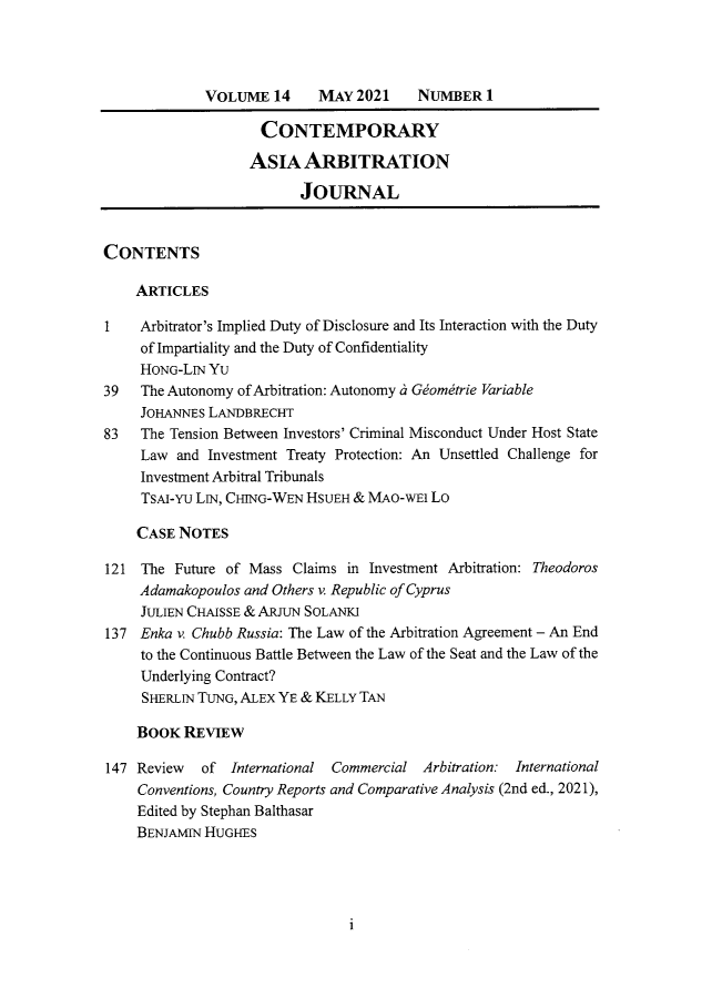 handle is hein.journals/caaj14 and id is 1 raw text is: VOLUME 14      MAY 2021     NUMBER 1
CONTEMPORARY
ASIA ARBITRATION
JOURNAL
CONTENTS
ARTICLES
1    Arbitrator's Implied Duty of Disclosure and Its Interaction with the Duty
of Impartiality and the Duty of Confidentiality
HONG-LIN Yu
39   The Autonomy of Arbitration: Autonomy a Geometrie Variable
JoHANNEs LANDBRECHT
83   The Tension Between Investors' Criminal Misconduct Under Host State
Law and Investment Treaty Protection: An Unsettled Challenge for
Investment Arbitral Tribunals
TSAI-YU LIN, CHING-WEN HSUEH & MAO-WEI LO
CASE NOTES
121 The Future of Mass Claims in Investment Arbitration: Theodoros
Adamakopoulos and Others v. Republic of Cyprus
JULIEN CHAISSE & ARJUN SOLANKI
137 Enka v. Chubb Russia: The Law of the Arbitration Agreement - An End
to the Continuous Battle Between the Law of the Seat and the Law of the
Underlying Contract?
SHERLIN TUNG, ALEX YE & KELLY TAN
BOOK REVIEW
147 Review   of International Commercial Arbitration: International
Conventions, Country Reports and Comparative Analysis (2nd ed., 2021),
Edited by Stephan Balthasar
BENJAMIN HUGHES

i


