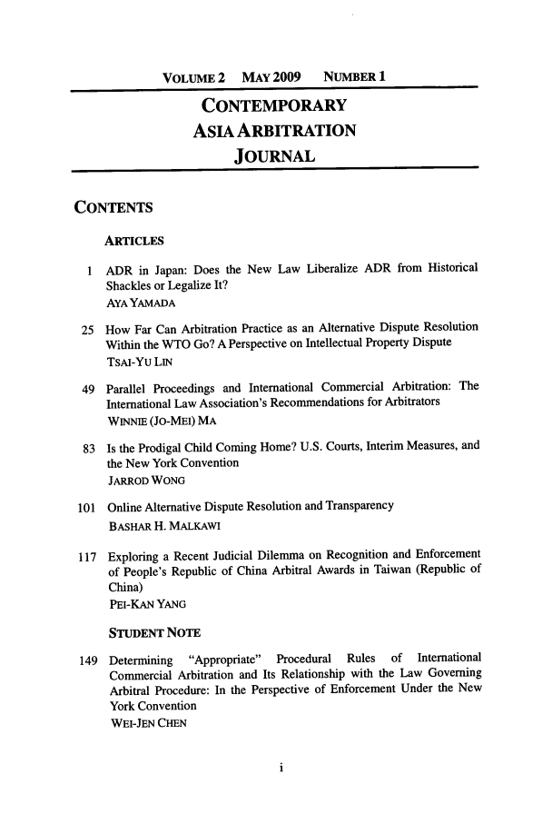 handle is hein.journals/caaj2 and id is 1 raw text is: VOLUME 2     MAY 2009      NUMBER 1
CONTEMPORARY
AsIA ARBITRATION
JOURNAL
CONTENTS
ARTICLES
1  ADR in Japan: Does the New Law Liberalize ADR from Historical
Shackles or Legalize It?
AYA YAMADA
25 How Far Can Arbitration Practice as an Alternative Dispute Resolution
Within the WTO Go? A Perspective on Intellectual Property Dispute
TsAI-YU LIN
49 Parallel Proceedings and International Commercial Arbitration: The
International Law Association's Recommendations for Arbitrators
WINNIE (JO-MEI) MA
83 Is the Prodigal Child Coming Home? U.S. Courts, Interim Measures, and
the New York Convention
JARROD WONG
101 Online Alternative Dispute Resolution and Transparency
BASHAR H. MALKAWI
117 Exploring a Recent Judicial Dilemma on Recognition and Enforcement
of People's Republic of China Arbitral Awards in Taiwan (Republic of
China)
PEI-KAN YANG
STUDENT NOTE
149 Determining   Appropriate  Procedural  Rules  of  International
Commercial Arbitration and Its Relationship with the Law Governing
Arbitral Procedure: In the Perspective of Enforcement Under the New
York Convention
WEI-JEN CHEN


