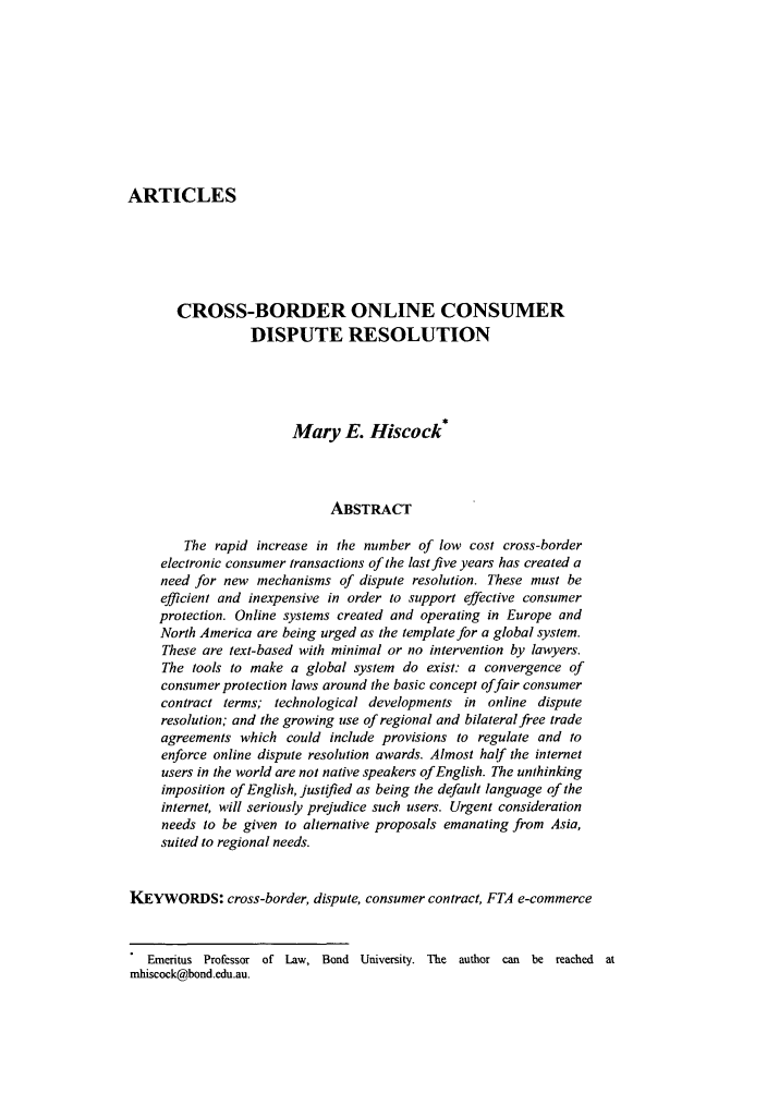 handle is hein.journals/caaj4 and id is 3 raw text is: ARTICLES
CROSS-BORDER ONLINE CONSUMER
DISPUTE RESOLUTION
Mary E. Hiscock*
ABSTRACT
The rapid increase in the number of low cost cross-border
electronic consumer transactions of the last five years has created a
need for new mechanisms of dispute resolution. These must be
efficient and inexpensive in order to support effective consumer
protection. Online systems created and operating in Europe and
North America are being urged as the template for a global system.
These are text-based with minimal or no intervention by lawyers.
The tools to make a global system do exist: a convergence of
consumer protection laws around the basic concept offair consumer
contract terms; technological developments in online dispute
resolution; and the growing use of regional and bilateral free trade
agreements which could include provisions to regulate and to
enforce online dispute resolution awards. Almost half the internet
users in the world are not native speakers of English. The unthinking
imposition of English, justified as being the default language of the
internet, will seriously prejudice such users. Urgent consideration
needs to be given to alternative proposals emanating from Asia,
suited to regional needs.
KEYWORDS: cross-border, dispute, consumer contract, FTA e-commerce
Emeritus Professor of Law, Bond University. The author can be reached at
mhiscock@bond.edu.au.


