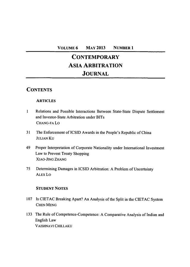 handle is hein.journals/caaj6 and id is 1 raw text is: VOLUME 6      MAY 2013     NUMBER 1
CONTEMPORARY
ASIA ARBITRATION
JOURNAL
CONTENTS
ARTICLES
1   Relations and Possible Interactions Between State-State Dispute Settlement
and Investor-State Arbitration under BITs
CHANG-FA Lo
31   The Enforcement of ICSID Awards in the People's Republic of China
JULIAN Ku
49   Proper Interpretation of Corporate Nationality under International Investment
Law to Prevent Treaty Shopping
XIAO-JING ZHANG
75   Determining Damages in ICSID Arbitration: A Problem of Uncertainty
ALEX Lo
STUDENT NOTES
107 Is CIETAC Breaking Apart? An Analysis of the Split in the CIETAC System
CHEN MENG
133 The Rule of Competence-Competence: A Comparative Analysis of Indian and
English Law
VAISHNAVI CHILLAKU


