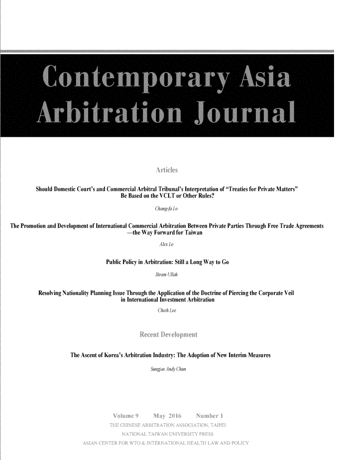 handle is hein.journals/caaj9 and id is 1 raw text is: 

























          Should Domestic Court's and Commercial Arbitral Tribunal's Interpretation of Treaties for Private Matters
                                          Be Based on the VCLT or Other Rules?

                                                       Chang-fa Lo

The Promotion and Development of International Commercial Arbitration Between Private Parties Through Free Trade Agreements
                                             -the Way Forward for Taiwan
                                                         Alex Lo

                                     Public Policy in Arbitration: Still a Long Way to Go

                                                       Jkram Ullah

           Resolving Nationality Planning Issue Through the Application of the Doctrine of Piercing the Corporate Veil
                                          in International Investment Arbitration
                                                         Chieh Lee


The Ascent of Korea's Arbitration Industry: The Adoption of New Interim Measures


Sungdae Andy Chun


