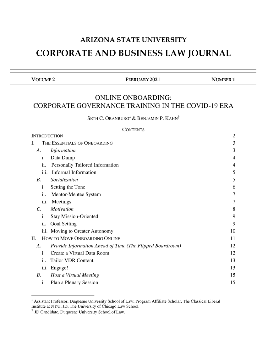 handle is hein.journals/cablj2 and id is 1 raw text is: ARIZONA STATE UNIVERSITY
CORPORATE AND BUSINESS LAW JOURNAL
VOLUME 2                             FEBRUARY 2021                      NUMBER 1
ONLINE ONBOARDING:
CORPORATE GOVERNANCE TRAINING IN THE COVID-19 ERA
SETH C. ORANBURG* & BENJAMIN P. KAHNT
CONTENTS
INTRODUCTION                                                                    2
I   THE ESSENTIALS OF ONBOARDING                                                3
A.    Information                                                             3
i. Data Dump                                                                4
ii. Personally Tailored Information                                         4
iii. Informal Information                                                   5
B.    Socialization                                                           5
i. Setting the Tone                                                         6
ii. Mentor-Mentee System                                                    7
iii. Meetings                                                               7
C.   Motivation                                                               8
i. Stay Mission-Oriented                                                    9
ii. Goal Setting                                                            9
iii. Moving to Greater Autonomy                                            10
II. HOW TO MOVE ONBOARDING ONLINE                                              11
A.    Provide Information Ahead of Time (The Flipped Boardroom)              12
i. Create a Virtual Data Room                                              12
ii. Tailor VDR Content                                                     13
iii. Engage!                                                               13
B.    Host a Virtual Meeting                                                 15
i. Plan a Plenary Session                                                  15
* Assistant Professor, Duquesne University School of Law; Program Affiliate Scholar, The Classical Liberal
Institute at NYU; JD, The University of Chicago Law School.
JD Candidate, Duquesne University School of Law.


