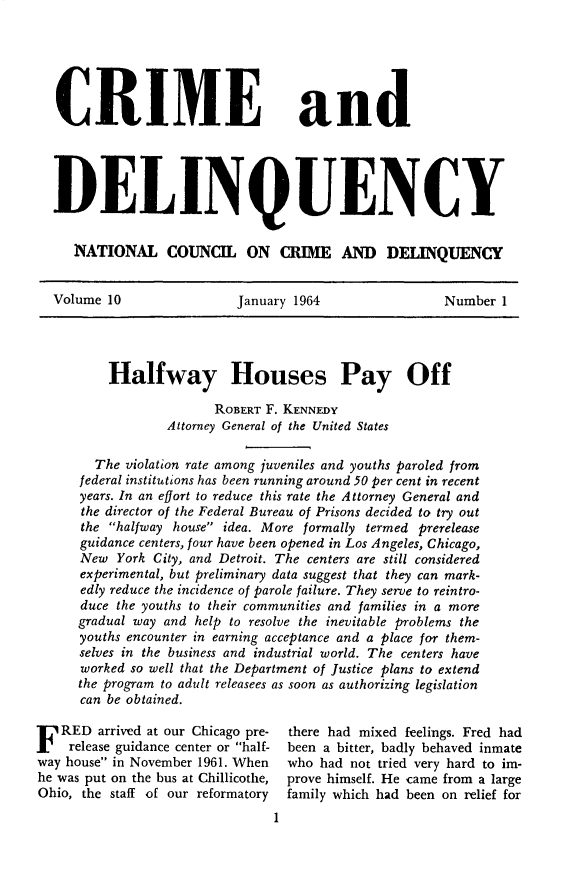 handle is hein.journals/cadq10 and id is 1 raw text is: 






CRIME


and


DELINQUENCY


   NATIONAL COUNCIL ON CRIME AND DELINQUENCY


Volume 10                January 1964                Number  1




       Halfway Houses Pay Off

                      ROBERT F. KENNEDY
               Attorney General of the United States

      The violation rate among juveniles and youths paroled from
    federal institutions has been running around 50 per cent in recent
    years. In an effort to reduce this rate the Attorney General and
    the director of the Federal Bureau of Prisons decided to try out
    the halfway house idea. More formally termed prerelease
    guidance centers, four have been opened in Los Angeles, Chicago,
    New  York City, and Detroit. The centers are still considered
    experimental, but preliminary data suggest that they can mark-
    edly reduce the incidence of parole failure. They serve to reintro-
    duce the youths to their communities and families in a more
    gradual way and help to resolve the inevitable problems the
    youths encounter in earning acceptance and a place for them-
    selves in the business and industrial world. The centers have
    worked so well that the Department of Justice plans to extend
    the program to adult releasees as soon as authorizing legislation
    can be obtained.


F  RED  arrived at our Chicago pre-
    release guidance center or half-
way house in November 1961. When
he was put on the bus at Chillicothe,
Ohio, the staff of our reformatory
                                1


there had mixed feelings. Fred had
been a bitter, badly behaved inmate
who had  not tried very hard to im-
prove himself. He came from a large
family which had been on relief for



