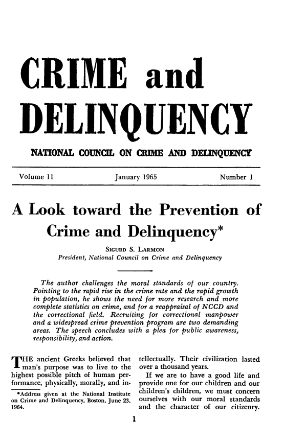 handle is hein.journals/cadq11 and id is 1 raw text is: 









  CRIME and





  DELINQUENCY


     1NATONA COUNCI ON a=UM D DELQUENCT


  Volume 11              January 1965             Number  1



A   Look toward the Prevention of


         Crime and Delinquency*

                       SIGURD S. LARMON
           President, National Council on Crime and Delinquency


       The author challenges the moral standards of our country.
     Pointing to the rapid rise in the crime rate and the rapid growth
     in population, he shows the need for more research and more
     complete statistics on crime, and for a reappraisal of NCCD and
     the correctional field. Recruiting for correctional manpower
     and a widespread crime prevention program are two demanding
     areas. The speech concludes with a plea for public awareness,
     responsibility, and action.


T  HE ancient Greeks believed that   tellectually. Their civilization lasted
   man's purpose was to live to the  over a thousand years.
highest possible pitch of human per-   If we are to have a good life and
formance, physically, morally, and in- provide one for our children and our
*Address given at the National Institute  children's children, we must concern
on Crime and Delinquency, Boston, June 23, ourselves with our moral standards
1964.                          and the character of our citizenry.
                              chlrnsciden1ems          ocr


