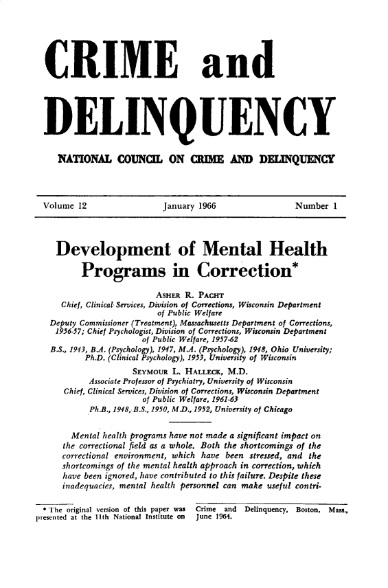 handle is hein.journals/cadq12 and id is 1 raw text is: 






  CRIME and





  DELINQUENCY


     NATONAL COUNCI ON aIM AND DEUNQUENC




  Volume 12               January 1966                Number  1




    Development of Mental Health

          Programs in Correction*

                         ASHER R. PACHT
     Chief, Clinical Services, Division of Corrections, Wisconsin Department
                         of Public Welfare
   Deputy Commissioner (Treatment), Massachusetts Department of Corrections,
   1956-57; Chief Psychologist, Division of Corrections, Wisconsin Department
                      of Public Welfare, 1957-62
   B.S., 1943, B.A. (Psychology), 1947, M.A. (Psychology), 1948, Ohio University;
          Ph.D. (Clinical Psychology), 1953, University of Wisconsin
                    SEYMOUR L. HALLECK, M.D.
           Associate Professor of Psychiatry, University of Wisconsin
      Chief, Clinical Services, Division of Corrections, Wisconsin Department
                      of Public Welfare, 1961-63
           Ph.B., 1948, B.S., 1950, M.D., 1952, University of Chicago


       Mental health programs have not made a significant impact on
       the correctional field as a whole. Both the shortcomings of the
       correctional environment, which have been stressed, and the
       shortcomings of the mental health approach in correction, which
       have been ignored, have contributed to this failure. Despite these
       inadequacies, mental health personnel can make useful contri-

  * The original version of this paper was Crime and Delinquency, Boston, Mass.,
presented at the Ith National Institute on  June 1964.


