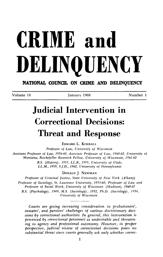 handle is hein.journals/cadq14 and id is 1 raw text is: 










  CRIME and





  DELINQUENCY


     NATIONL COUNCI ON CRIM AMD DELIQUENCY


Volume 14                  January 1968                 Number 1



          Judicial Intervention in


          Correctional Decisions:


            Threat and Response

                        EDWARD L. KIMBALL
                Professor of Law, University of Wisconsin
Assistant Professor of Law, 1956-60, Associate Professor of Law, 1960-62, University of
     Montana; Rockefeller Research Fellow, University of Wisconsin, 1961-62
            B.S. (History), 1953, LL.B., 1955, University of Utah;
            LL.M., 1959, S.J.D., 1962, University of Pennsylvania
                        DONALD J. NEWMAN
      Professor of Criminal Justice, State University of New York (Albany)
   Professor of Sociology, St. Lawrence University, 1953-60; Professor of Law and
      Professor of Social Work, University of Wisconsin (Madison), 1960-67
    B.S. (Psychology), 1949, M.S. (Sociology), 1952, Ph.D. (Sociology), 1954,
                       University of Wisconsin


        Courts are giving increasing consideration to probationers',
      inmates', and parolees' challenges of various discretionary deci-
      sions by correctional authorities. In general, this intervention is
      perceived by correctional personnel as undesirable and threaten-
      ing to agency and professional autonomy. However, in proper
      perspective, judicial review of correctional decisions poses no
      substantial threat since courts generally ask only whether correc-
                                1


