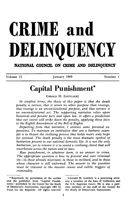 handle is hein.journals/cadq15 and id is 1 raw text is: 








  CRIME and





  DELINQUENCY


     NATONAL COMM,[ ON CME MD DEUNQUENCY


Volume  15                   January 1969                   Number  1



               Capital Punishment*

                         GERALD H. GorrLIEBt
        In simplest terms, the thesis of this paper is that the death
      penalty is torture, that it serves no other purpose than revenge,
      that revenge is an unconstitutional purpose, and that torture is
      an unconstitutional act. The supporting narrative relies upon
      historical and present facts and upon law. It offers a prediction
      that our courts will strike down the penalty, applying those facts
      to the Eighth Amendment of the Bill of Rights.
        Departing from that narrative, I venture some personal ex-
      pressions. To maintain an institution that sets a barbaric exam-
      ple is to thwart the civilizing process that holds man's only hope
      for survival. The death penalty is the most dramatic symbol of
      barbarism present in our national domestic life. It is not the only
      barbarism, yet to remove it is to sound a civilizing chord that will
      reverberate across the nation and its laws.
        Raw  punishment, in whatever form, is no answer to crime.
        The appropriate question is how to prevent and cure criminal-
        ity-in those already miscreant, in those so inclined, and in those
      whose  character is still unformed. The answer to the question
      ,must be relevant to the massive causes and subtle triggers of
      criminality.

  *Reprinted, by permission of the author  t Gerald H. Gottlieb is a practicing attor-
and the publisher, from Capital Punish- ney, a member of the bars of California and
ment, published by the Center for the Study  the U.S. Supreme Court. He is also a part-
of Democratic Institutions, copyright 1967 by  time member of the staff of the Center for
Fund for the Republic. All rights reserved, the Study of Democratic Institutions.
                                   I


