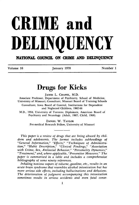 handle is hein.journals/cadq16 and id is 1 raw text is: 







  CRIME and





  DELINQUENCY


     N(ATIONAL couNCIL ON CRIME AND DELINQUENCY


Volume  16                 January 1970                  Number  1





                  Drugs for Kicks

                       JAMEs L. CHAPEL, M.D.
       Associate Professor, Department of Psychiatry, School of Medicine,
       University of Missouri; Consultant, Missouri Board of Training Schools
         Consultant, Iowa Board of Control, Institutions for Dependent
                     and Neglected Children, 1962-66
       M.D., 1954, University of Toronto; Diplomate, American Board of
             Psychiatry and Neurology (Adult, 1967; Child, 1968)

                       DANIEL W.  TAYLOR
             Pre-medical Research Fellow, University of Missouri


        This paper is a review of drugs that are being abused by chil-
      dren and  adolescents. The format includes subheadings of
      General Information, Effects, Techniques of Administra-
      tion, Habit Description, Clinical Findings, Association
      with Crime, Sex, .Antisocial Behavior, Personality Dynamics,
      Treatment, and, where applicable, Preventive Measures. The
      paper is summarized in a table and includes a comprehensive
      bibliography of some ninety references.
        Inhaling noxious vapors of toluene, gasoline, etc., results in an
      acute brain syndrome that resembles alcohol intoxication but has
      more serious side effects, including hallucinations and delusions.
      The deterioration of judgment accompanying this intoxication
      sometimes results in serious accidents and even fatal conse-
                                 I


