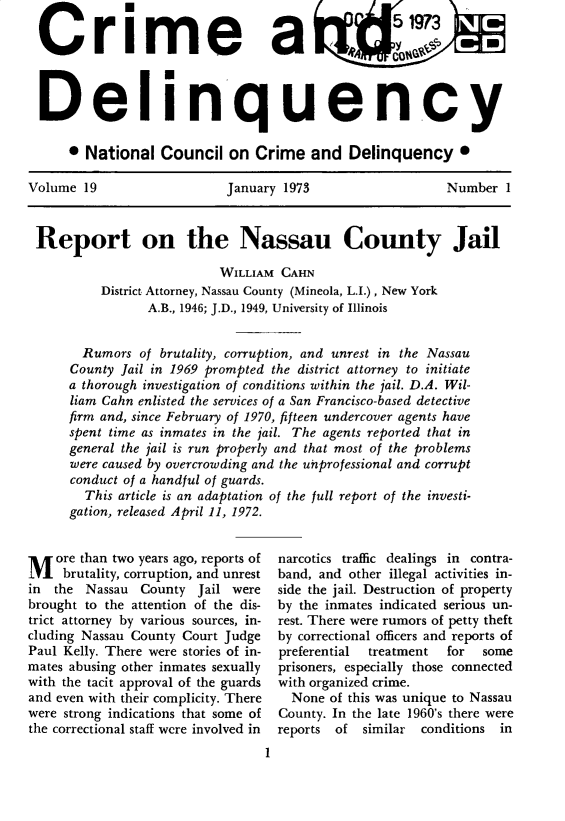 handle is hein.journals/cadq19 and id is 1 raw text is: 

Crime a                                            C            -



  Delinquency

      * National   Council  on  Crime   and  Delinquency *

Volume  19                  January 1973                  Number   1



Report on the Nassau County Jail

                           WILLIAM CAHN
          District Attorney, Nassau County (Mineola, L.I.), New York
                 A.B., 1946; J.D., 1949, University of Illinois


        Rumors  of brutality, corruption, and unrest in the Nassau
      County Jail in 1969 prompted the district attorney to initiate
      a thorough investigation of conditions within the jail. D.A. Wil-
      liam Cahn enlisted the services of a San Francisco-based detective
      firm and, since February of 1970, fifteen undercover agents have
      spent time as inmates in the jail. The agents reported that in
      general the jail is run properly and that most of the problems
      were caused by overcrowding and the unprofessional and corrupt
      conduct of a handful of guards.
        This article is an adaptation of the full report of the investi-
      gation, released April 11, 1972.


M   ore than two years ago, reports of
     brutality, corruption, and unrest
in  the Nassau  County  Jail were
brought to the attention of the dis-
trict attorney by various sources, in-
cluding Nassau County Court Judge
Paul Kelly. There were stories of in-
mates abusing other inmates sexually
with the tacit approval of the guards
and even with their complicity. There
were strong indications that some of
the correctional staff were involved in


narcotics traffic dealings in contra-
band, and other illegal activities in-
side the jail. Destruction of property
by the inmates indicated serious un-
rest. There were rumors of petty theft
by correctional officers and reports of
preferential treatment  for  some
prisoners, especially those connected
with organized crime.
  None of this was unique to Nassau
County. In the late 1960's there were
reports of  similar conditions in


1


