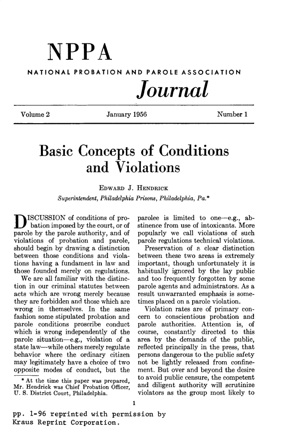 handle is hein.journals/cadq2 and id is 1 raw text is: 






        NPPA

  NATIONAL PROBATION AND PAROLE ASSOCIATION


                                  Journal

Volume  2                 January 1956                    Number   1


Basic Concepts of Conditions

              and Violations

                  EDWARD  J. HENDRICK
     Superintendent, Philadelphia Prisons, Philadelphia, Pa.*


D   ISCUSSION   of conditions of pro-
     bation imposed by the court, or of
parole by the parole authority, and of
violations of probation and parole,
should begin by drawing a distinction
between  those conditions and viola-
tions having a fundament in law and
those founded merely on regulations.
  We  are all familiar with the distinc-
tion in our criminal statutes between
acts which are wrong merely because
they are forbidden and those which are
wrong  in  themselves. In the same
fashion some stipulated probation and
parole conditions proscribe conduct
which  is wrong independently of the
parole situation-e.g., violation of a
state law-while others merely regulate
behavior where  the ordinary citizen
may  legitimately have a choice of two
opposite modes  of conduct, but the
  * At the time this paper was prepared,
Mr. Hendrick was Chief Probation Officer,
U. S. District Court, Philadelphia.


parolee is limited to one-e.g., ab-
stinence from use of intoxicants. More
popularly we  call violations of such
parole regulations technical violations.
  Preservation of a clear distinction
between these two areas is extremely
important, though unfortunately it is
habitually ignored by the lay public
and too frequently forgotten by some
parole agents and administrators. As a
result unwarranted emphasis is some-
times placed on a parole violation.
  Violation rates are of primary con-
cern to conscientious probation and
parole authorities. Attention is, of
course, constantly directed to this
area by the demands   of the public,
reflected principally in the press, that
persons dangerous to the public safety
not be lightly released from confine-
ment. But over and beyond the desire
to avoid public censure, the competent
and diligent authority will scrutinize
violators as the group most likely to


                                    1
pp.  1-96  reprinted   with   permission   by
Kraus  Reprint   Corporation.


