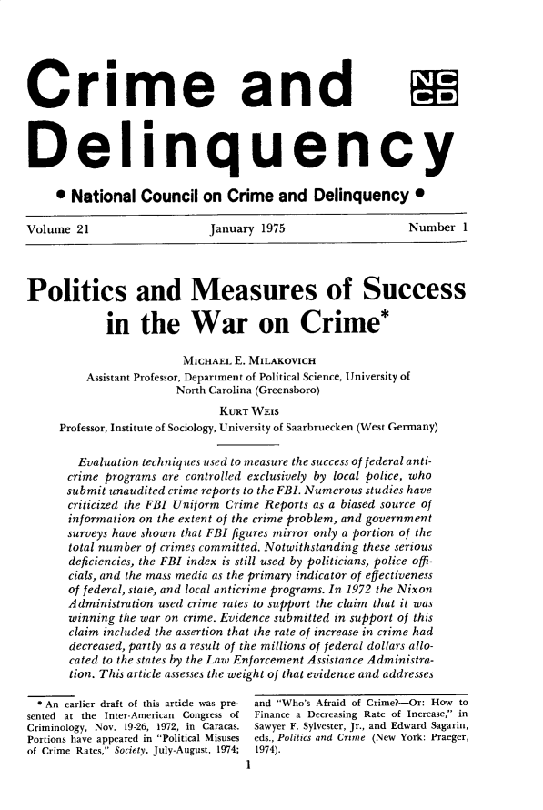 handle is hein.journals/cadq21 and id is 1 raw text is: 






Crime and



Delinquency

     * National   Council  on  Crime   and  Delinquency 0

Volume  21                  January 1975                   Number  1




Politics and Measures of Success

            in   the War on Crime*

                        MICHAEL E. MILAKOVICH
         Assistant Professor, Department of Political Science, University of
                       North Carolina (Greensboro)
                              KURT WEIS
     Professor, Institute of Sociology, University of Saarbruecken (West Germany)

        Evaluation techniques used to measure the success of federal anti-
      crime programs are controlled exclusively by local police, who
      submit unaudited crime reports to the FBI. Numerous studies have
      criticized the FBI Uniform Crime Reports as a biased source of
      information on the extent of the crime problem, and government
      surveys have shown that FBI figures mirror only a portion of the
      total number of crimes committed. Notwithstanding these serious
      deficiencies, the FBI index is still used by politicians, police offi-
      cials, and the mass media as the primary indicator of effectiveness
      of federal, state, and local anticrime programs. In 1972 the Nixon
      Administration used crime rates to support the claim that it was
      winning the war on crime. Evidence submitted in support of this
      claim included the assertion that the rate of increase in crime had
      decreased, partly as a result of the millions of federal dollars allo-
      cated to the states by the Law Enforcement Assistance Administra-
      tion. This article assesses the weight of that evidence and addresses

  * An earlier draft of this article was pre- and Who's Afraid of Crime?-Or: How to
sented at the Inter-American Congress of  Finance a Decreasing Rate of Increase, in
Criminology, Nov. 19-26, 1972, in Caracas. Sawyer F. Sylvester, Jr., and Edward Sagarin,
Portions have appeared in Political Misuses  eds., Politics and Crime (New York: Praeger,
of Crime Rates, Society, July-August, 1974;  1974).
                                  1



