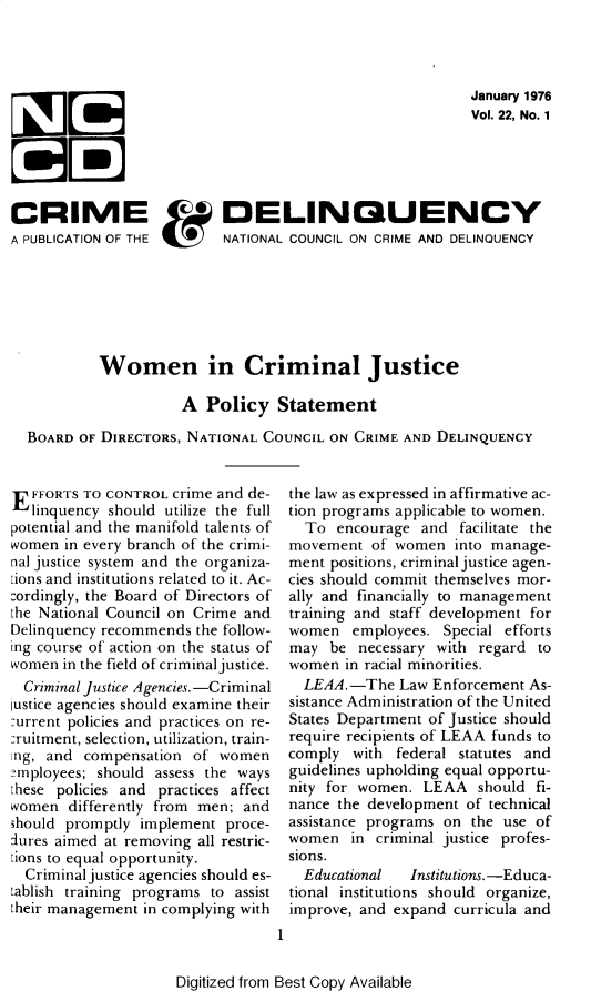 handle is hein.journals/cadq22 and id is 1 raw text is: 




January 1976
Vol. 22, No. 1


CRIME                      DELINQUENCY
A PUBLICATION OF THE   NATIONAL COUNCIL ON CRIME   AND DELINQUENCY







           Women in Criminal Justice

                     A   Policy   Statement

  BOARD  OF DIRECTORS, NATIONAL COUNCIL ON CRIME AND  DELINQUENCY


E  FFORTS TO CONTROL crime and de-
   linquency should utilize the full
potential and the manifold talents of
women  in every branch of the crimi-
nal justice system and the organiza-
Lions and institutions related to it. Ac-
cordingly, the Board of Directors of
the National Council on Crime and
Delinquency recommends the follow-
ing course of action on the status of
women  in the field of criminal justice.
  Criminal justice Agencies.-Criminal
ustice agencies should examine their
:urrent policies and practices on re-
:ruitment, selection, utilization, train-
ing, and compensation  of women
nrployees; should assess the ways
these policies and practices affect
women  differently from men; and
should promptly implement  proce-
lures aimed at removing all restric-
tions to equal opportunity.
  Criminal justice agencies should es-
tablish training programs to assist
their management in complying with


the  law as expressed in affirmative ac-
tion  programs applicable to women.
   To  encourage  and  facilitate the
 movement   of women  into manage-
 ment  positions, criminal justice agen-
 cies should commit themselves mor-
 ally and financially to management
 training and staff development for
 women   employees.  Special efforts
 may   be necessary with regard  to
 women   in racial minorities.
   LEAA.-The   Law  Enforcement As-
 sistance Administration of the United
 States Department of Justice should
 require recipients of LEAA funds to
 comply  with  federal statutes and
 guidelines upholding equal opportu-
 nity for women.  LEAA   should  fi-
 nance  the development of technical
 assistance programs on the use  of
 women   in criminal justice profes-
 sions.
   Educational   Institutions.-Educa-
 tional institutions should organize,
 improve, and  expand curricula and
1


Digitized from Best Copy Available


1E

1 3


