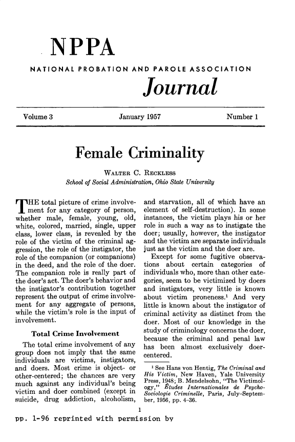 handle is hein.journals/cadq3 and id is 1 raw text is: 





     .  NPPA

  NATIONAL PROBATION AND PAROLE ASSOCIATION


                                  Journal


Volume 3                   January 1957                   Number  1


   Female Criminality

           WALTER  C. RECKLESS
School of Social Administration, Ohio State University


T   HE  total picture of crime involve-
    ment for any category of person,
whether  male, female,  young, old,
white, colored, married, single, upper
class, lower class, is revealed by the
role of the victim of the criminal ag-
gression, the role of the instigator, the
role of the companion (or companions)
in the deed, and the role of the doer.
The  companion role is really part of
the doer's act. The doer's behavior and
the instigator's contribution together
represent the output of crime involve-
ment  for any aggregate of persons,
while the victim's role is the input of
involvement.

     Total Crime Involvement
  The total crime involvement of any
group does not imply that the same
individuals are victims, instigators,
and  doers. Most crime is object- or
other-centered; the chances are very
much  against any individual's being
victim and doer combined (except in
suicide, drug addiction, alcoholism,


and starvation, all of which have an
element of self-destruction). In some
instances, the victim plays his or her
role in such a way as to instigate the
doer; usually, however, the instigator
and the victim are separate individuals
just as the victim and the doer are.
  Except  for some fugitive observa-
tions about   certain categories of
individuals who, more than other cate-
gories, seem to be victimized by doers
and instigators, very little is known
about  victim proneness.' And  very
little is known about the instigator of
criminal activity as distinct from the
doer. Most  of our knowledge in the
study of criminology concerns the doer,
because the criminal and  penal law
has  been  almost exclusively doer-
centered.
  'See Hans von Hentig, The Criminal and
His Victim, New Haven, Yale University
Press, 1948; B. Mendelsohn, The Victimol-
ogy, Ptudes Internationales de Psycho-
Sociologie Criminelle, Paris, July-Septem-
ber, 1956, pp. 4-36.


                                   1
pp.  1-96  reprinted   with  permission by


