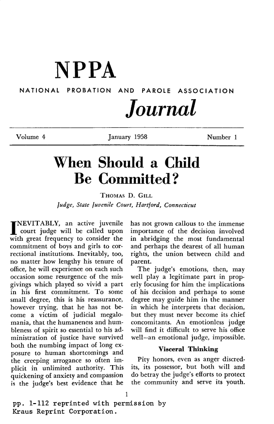 handle is hein.journals/cadq4 and id is 1 raw text is: 








           NPPA

 NATIONAL PROBATION AND PAROLE ASSOCIATION


                                Journal


Volume  4                  January 1958                 Number  1


When Should a Child

      Be Committed?

              THOMAs  D. GILL
 Judge, State Juvenile Court, Hartford, Connecticut


I NEVITABLY, an active juvenile
   court judge will be called upon
with great frequency to consider the
commitment  of boys and girls to cor-
rectional institutions. Inevitably, too,
no matter how lengthy his tenure of
office, he will experience on each such
occasion some resurgence of the mis-
givings which played so vivid a part
in his first commitment. To  some
small degree, this is his reassurance,
however trying, that he has not be-
come  a  victim of judicial megalo-
mania, that the humaneness and hum-
bleness of spirit so essential to his ad-
ministration of justice have survived
both the numbing impact of long ex-
posure to human  shortcomings and
the creeping arrogance so often im-
plicit in unlimited authority. This
quickening of anxiety and compassion
is the judge's best evidence that he


has not grown callous to the immense
importance of the decision involved
in abridging the most fundamental
and perhaps the dearest of all human
rights, the union between child and
parent.
  The  judge's emotions, then, may
well play a legitimate part in prop-
erly focusing for him the implications
of his decision and perhaps to some
degree may guide him in the manner
in which he interprets that decision,
but they must never become its chief
concomitants. An emotionless judge
will find it difficult to serve his office
well-an emotional judge, impossible.
        Visceral Thinking
  Pity honors, even as anger discred-
its, its possessor, but both will and
do betray the judge's efforts to protect
the community  and serve its youth.


                                 1
pp.  1-112  reprinted  with  permission   by
Kraus  Reprint  Corporation.


