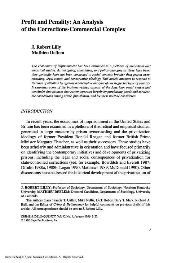 handle is hein.journals/cadq42 and id is 1 raw text is: 




Profit and Penality: An Analysis

of  the   Corrections-Commercial Complex



      J. Robert   Lilly
      Mathieu Deflem


      The economics of imprisonment has been examined in a plethora of theoretical and
      empirical studies. As intriguing, stimulating, and policy-changing as these have been,
      they generally have not been connected to social contexts broader than prison over-
      crowding, legal issues, and conservative ideology. This article attempts to respond to
      this lack of attention by offering a descriptive analysis of one neglected topic ofpenality.
      It examines some of the business-related aspects of the American penal system and
      concludes that because that system operates largely by purchasing goods and services,
      the connections among crime, punishment, and business must be considered.



INTRODUCTION


   In recent years, the economics of imprisonment   in the United States and
Britain has been examined  in a plethora of theoretical and empirical studies,
generated  in large measure  by prison  overcrowding   and the privatization
ideology  of former  President  Ronald  Reagan   and  former  British Prime
Minister Margaret  Thatcher, as well as their successors. These studies have
been scholarly and  administrative in orientation and have focused primarily
on identifying the contemporary  initiatives and developments of privatizing
prisons, including  the legal and social consequences   of privatization for
state-controlled corrections (see, for example, Bowditch  and Everett 1987;
Dilulio 1988a, 1988b; Logan   1990; Matthews  1989; McDonald   1990). Other
discussions have addressed  the historical development of the privatization of



J. ROBERT  LILLY:  Professor of Sociology, Department of Sociology, Northern Kentucky
University. MATHIEU DEFLEM:  Doctoral Candidate, Department of Sociology, University
of Colorado.
   The authors thank Francis T. Cullen, Mike Nellis, Dick Hobbs, Gary T. Marx, Richard A.
Ball, and the Editor of Crime & Delinquency for helpful comments on previous drafts of this
article. All correspondence should be sent to J. Robert Lilly.

CRIME & DELINQUENCY, Vol. 42 No. 1, January 1996 3-20
@ 1996 Sage Publications, Inc.

                                                                           3


from the SAGE Social Science Collections. All Rights Reserved.


