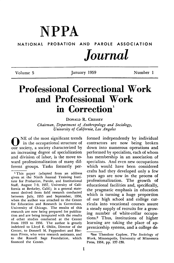 handle is hein.journals/cadq5 and id is 1 raw text is: 






             NPPA

 NATIONAL PROBATION AND PAROLE ASSOCIATION


                                   Journal


Volume 5                    January 1959                    Number 1



  Professional Correctional Work

          and Professional Work

                     in Correction'

                          DONALD R. CRESSEY
           Chairman, Department of Anthropology and Sociology,
                   University of California, Los Angeles


O NE of the most significant trends
      in the occupational structure of
our society, a society characterized by
an increasing degree of specialization
and division of labor, is the move to-
ward professionalization of many dif-
ferent groups. Tasks formerly per-
  1 This paper (adapted from an address
given at the Ninth Annual Training Insti-
tute for Probation, Parole, and Institutional
Staff, August 7-9, 1957, University of Cali-
fornia at Berkeley, Calif.) is a general state-
ment derived from field research conducted
between July, 1955 and September, 1956,
when the author was attached to the Center
for Education and Research in Corrections,
University of Chicago. The results of this
research are now being prepared for publica-
tion and are being integrated with the results
of other studies conducted at the Center
from 1953 to 1956. The author is greatly
indebted to Lloyd E. Ohlin, Director of the
Center, to Donnell M. Pappenfort and Her-
man Piven, who were research assistants, and
to the  Russell Sage Foundation, which
financed the Center.


formed independently by individual
contractors are now being broken
down into numerous operations and
performed by specialists, each of whom
has membership in an association of
specialists. And even new occupations
which would have been considered
crafts had they developed only a few
years ago are now in the process of
professionalization. The growth of
educational facilities and, specifically,
the pragmatic emphasis in education
which is turning a huge proportion
of our high school and college cur-
ricula into vocational courses assure
a steady supply of recruits for a grow-
ing number of white-collar occupa-
tions.2 Thus, institutions of higher
learning are taking the place of ap-
prenticeship systems, and a college de-
  2See Theodore Caplow, The Sociology of
Work, Minneapolis, University of Minnesota
Press, 1954, pp. 137-138.


