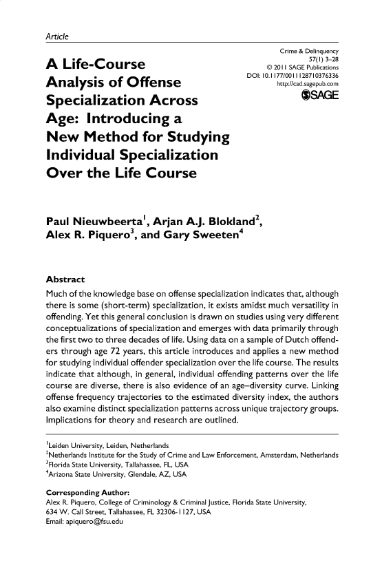handle is hein.journals/cadq57 and id is 1 raw text is: 


Article


A   Life-Course

Analysis of Offense

Specialization Across

Age: Introducing a

New Method for Studying

Individual Specialization


        Crime & Delinquency
               57(l) 3-28
     @ 2011 SAGE Publications
DOI: 10.1177/0011128710376336
       http://cad.sagepub.corn
             SAGE


Over the Life Course




Paul   Nieuwbeerta', Arjan A.J. Blokland2,
Alex   R. Piquero3, and Gary Sweeten4



Abstract
Much  of the knowledge base on offense specialization indicates that, although
there is some (short-term) specialization, it exists amidst much versatility in
offending. Yet this general conclusion is drawn on studies using very different
conceptualizations of specialization and emerges with data primarily through
the first two to three decades of life. Using data on a sample of Dutch offend-
ers through age 72 years, this article introduces and applies a new method
for studying individual offender specialization over the life course. The results
indicate that although, in general, individual offending patterns over the life
course are diverse, there is also evidence of an age-diversity curve. Linking
offense frequency trajectories to the estimated diversity index, the authors
also examine distinct specialization patterns across unique trajectory groups.
Implications for theory and research are outlined.

'Leiden University, Leiden, Netherlands
2Netherlands Institute for the Study of Crime and Law Enforcement, Amsterdam, Netherlands
3Florida State University, Tallahassee, FL, USA
4Arizona State University, Glendale, AZ, USA

Corresponding Author:
Alex R. Piquero, College of Criminology & Criminal justice, Florida State University,
634 W. Call Street, Tallahassee, FL 32306-1127, USA
Email: apiquero@fsu.edu


