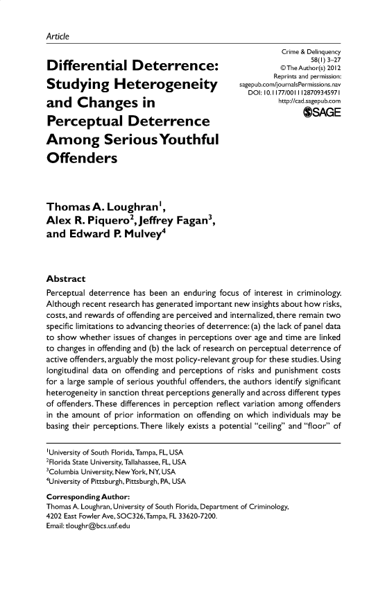 handle is hein.journals/cadq58 and id is 1 raw text is: 


Article
                                                      Crime & Delinquency
                                                             58(1) 3-27
Differential Deterrence:                              @TheAuthor(s) 2012
                                                     Reprints and permission:
Studying Heterogeneity
                                               DOI: 10. 1177/0011128709345971
and    Changes in                                     http://cad sagepub cam

Perceptual Deterrence                                      OSAGE

Among SeriousYouthful

Offenders




Thomas A. LoughranAs
Alex   R. Piquero2,  Jeffrey  Fagan',
and   Edward R Mulveyp




Abstract
Perceptual deterrence has been an enduring focus of interest in criminology.
Although recent research has generated important new insights about how risks,
costs, and rewards of offending are perceived and internalized, there remain two
specific limitations to advancing theories of deterrence: (a) the lack of panel data
to show whether issues of changes in perceptions over age and time are linked
to changes in offending and (b) the lack of research on perceptual deterrence of
active offenders, arguably the most policy-relevant group for these studies. Using
longitudinal data on offending and perceptions of risks and punishment costs
for a large sample of serious youthful offenders, the authors identify significant
heterogeneity in sanction threat perceptions generally and across different types
of offenders.These differences in perception reflect variation among offenders
in the amount of prior information on offending on which individuals may be
basing their perceptions. There likely exists a potential ceiling and floor of


'University of South Florida, Tampa, FL, USA
2Florida State University, Tallahassee, FL, USA
3Columbia University, NewYork, NY, USA
hniversity of Pittsburgh, Pittsburgh, PA, USA

Corresponding Author:
Thomas A. Loughran, University of South Florida, Department of Criminology,
4202 East Fowler Ave, SOC326,Tampa, FL 33620-7200.
Email: tloughr@bcs.usf.edu


