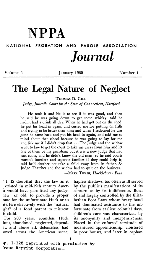 handle is hein.journals/cadq6 and id is 1 raw text is: 






NPPA


NATIONAL


PROBATION AND PAROLE ASSOCIATION


                  Journal


Volume  6                  January 1960                   Number  1



    The Legal Nature of Neglect

                          THOMAs  D. GILL
         Judge, Juvenile Court for the State of Connecticut, Hartford

            He took it and bit it to see if it was good, and then
        he said he was going down to get some whisky; said he
        hadn't had a drink all day. When he had got out on the shed,
        he put his head in again, and cussed me for putting on frills
        and trying to be better than him; and when I reckoned he was
        gone he came back and put his head in agaif, and told me to
        mind about that school because he was going to lay for me
        and lick me if I didn't drop that.... The Judge and the widow
        went to law to get the court to take me away from him and let
        one of them be my guardian; but it was a new judge that had
        just come, and he didn't know the old man; so he said courts
        mustn't interfere and separate families if they could help it;
        said he'd druther not take a child away from its father. So
        Judge Thatcher and the widow had to quit on the business.
                              -MARK  TWAIN, Huckleberry Finn


T   IS doubtful that the law as it
existed in mid-19th century Amer-
:a would have permitted any judge,
new  or old, to provide a proper
ome for the unfortunate Huck or to
iterfere effectively with the natural
ght of a  fond parent to mistreat
is child.
For   200  years, countless Huck
inns, abandoned, neglected, depend-
it, and above all, defenseless, had
ioved across the  American  scene,


hapless shadows, too often as ill served
by the public's manifestations of its
concern as by its indifference. Born
of and largely controlled by the Eliza-
bethan Poor Laws  whose heavy hand
had dominated  assistance to the un-
fortunate from earliest colonial days,
children's care was characterized by
its anonymity  and  inexpensiveness.
Placed in the enforced servitude of
indentured apprenticeship, cloistered
in poor houses, and later in orphan


                                  I
>p. 1-128   reprinted   with  permission by
:raus Reprint   Corporation.


