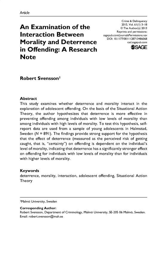 handle is hein.journals/cadq61 and id is 1 raw text is: 

Article


An Examination of the

Interaction Between

Morality and Deterrence

in  Offending: A Research

Note


          Crime & Delinquency
          2015, Vol. 61(1) 3-18
          @ The Author(s) 2013
       Reprints and permissions:
sagepub.com/journalsPermissions.nav
  DOI: 10.1177/0011128713486068
             cad.sagepub.com
               OSAGE


Robert Svensson'




Abstract
This study examines  whether  deterrence and  morality interact in the
explanation of adolescent offending. On the basis of the Situational Action
Theory, the  author hypothesizes that deterrence  is more effective in
preventing offending among individuals with low levels of morality than
among  individuals with high levels of morality. To test this hypothesis, self-
report data are used from  a sample of young adolescents in Halmstad,
Sweden  (N = 891). The findings provide strong support for the hypothesis
that the effect of deterrence (measured as the perceived risk of getting
caught, that is, certainty) on offending is dependent on the individual's
level of morality, indicating that deterrence has a significantly stronger effect
on offending for individuals with low levels of morality than for individuals
with higher levels of morality.


Keywords
deterrence, morality, interaction, adolescent offending, Situational Action
Theory


'Malmo University, Sweden
Corresponding Author:
Robert Svensson, Department of Criminology, Malmo University, SE-205 06 Malma, Sweden.
Email: robert.svensson@mah.se


