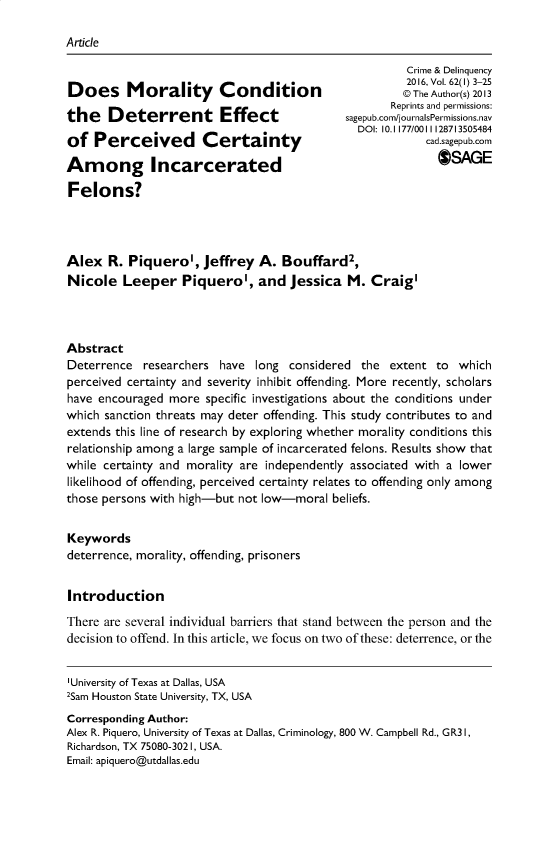 handle is hein.journals/cadq62 and id is 1 raw text is: 

Article


Does Morality Condition

the Deterrent Effect

of   Perceived Certainty

Among Incarcerated

Felons?


          Crime & Delinquency
          2016, Vol. 62(1) 3-25
          @ The Author(s) 2013
       Reprints and permissions:
sagepub.com/journalsPermissions.nav
  DOI: 10.1177/0011128713505484
             cad.sagepub.com
               OSAGE


Alex   R. Piquerol,   Jeffrey  A.  Bouffard2,
Nicole   Leeper Piquerol, and Jessica M. Craig'




Abstract
Deterrence  researchers  have  long considered  the extent  to  which
perceived certainty and severity inhibit offending. More recently, scholars
have encouraged  more  specific investigations about the conditions under
which sanction threats may deter offending. This study contributes to and
extends this line of research by exploring whether morality conditions this
relationship among a large sample of incarcerated felons. Results show that
while certainty and morality are independently associated with a lower
likelihood of offending, perceived certainty relates to offending only among
those persons with high-but not low-moral  beliefs.


Keywords
deterrence, morality, offending, prisoners


Introduction

There are several individual barriers that stand between the person and the
decision to offend. In this article, we focus on two of these: deterrence, or the


'University of Texas at Dallas, USA
2Sam Houston State University, TX, USA
Corresponding Author:
Alex R. Piquero, University of Texas at Dallas, Criminology, 800 W. Campbell Rd., GR3 1,
Richardson, TX 75080-3021, USA.
Email: apiquero@utdallas.edu


