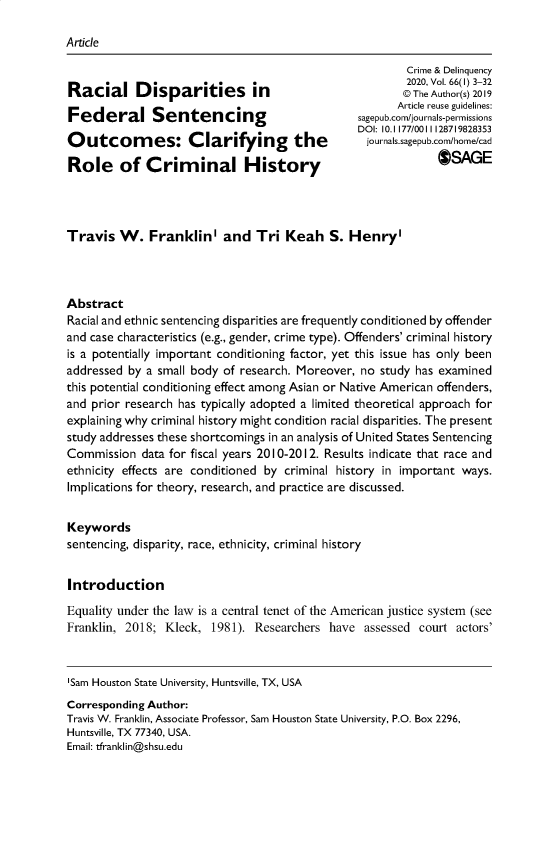handle is hein.journals/cadq66 and id is 1 raw text is: 

Article


                                                         Crime & Delinquency
                                                         2020, Vol. 66(I) 3-32
Racial Disparities in                                   © The Author(s) 2019
                                                       Article reuse guidelines:
              Feder Sentencing                   sagepub.com/jou rals-permissions
                                                 DOI: 10.1177/0011128719828353
Outcomes: Clarifying the                          journas.sagepub.com/hone/cad
Role of Criminal History                                      OGE




Travis W. Franklin' and Tri Keah S. Henry'




Abstract
Racial and ethnic sentencing disparities are frequently conditioned by offender
and case characteristics (e.g., gender, crime type). Offenders' criminal history
is a potentially important conditioning factor, yet this issue has only been
addressed by a small body of research. Moreover, no study has examined
this potential conditioning effect among Asian or Native American offenders,
and prior research has typically adopted a limited theoretical approach for
explaining why criminal history might condition racial disparities. The present
study addresses these shortcomings in an analysis of United States Sentencing
Commission data for fiscal years 2010-2012. Results indicate that race and
ethnicity effects are conditioned by criminal history in important ways.
Implications for theory, research, and practice are discussed.


Keywords
sentencing, disparity, race, ethnicity, criminal history


Introduction
Equality under the law is a central tenet of the American justice system (see
Franklin, 2018; Kleck, 1981). Researchers have assessed court actors'


'Sam Houston State University, Huntsville, TX, USA

Corresponding Author:
Travis W. Franklin, Associate Professor, Sam Houston State University, P.O. Box 2296,
Huntsville, TX 77340, USA.
Email: tfranklin@shsu.edu


