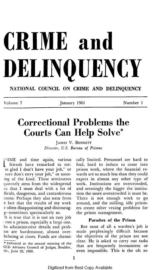 handle is hein.journals/cadq7 and id is 1 raw text is: 









CRIME


and


DELINQUENCY


   NATIONAL COUNCIL ON CRIME AND DELINQUENCY


Volume 7                January 1961                Number  1


Correctional Problems the

   Courts Can Help Solve*

                JAMES V. BENNETr
            Director, U.S. Bureau of Prisons


  IME  and  time again, various
  friends have remarked to me:
  m glad I don't have your job, or
  sure don't envy your job, or some-
ing of the kind. These sentiments
jparently stem from the widespread
ca that I must deal with a lot of
flicult, dangerous, and cantankerous
:rsons. Perhaps they also stem from
e fact that the results of my work
e often disappointing and discourag-
g-sometimes spectacularly so.
It is true that it is not an easy job
run a prison, especially a large one.
he administrative details and prob-
ms are burdensome, almost over-
helming at times. Funds are chroni-
* Dlelivered at the annual meeting of the
CCD Advisory Council of Judges, Boulder,
Alo., June 26, 1960.


cally limited. Personnel are hard to
find, hard to induce to come into
prison work, where the financial re-
wards  are so much less than they could
expect  in almost any other type of
work.  Institutions are overcrowded,
and  seemingly the bigger the institu-
tion the more overcrowded it must be.
There   is not enough work  to go
around,  and the milling, idle prison-
ers  create other vexing problems for
the  prison management.
       Paradox of the Prison
   But most of all a warden's job is
 made  perplexingly difficult because
 the objectives of the prison are not
 clear. He is asked to carry out tasks
 that are frequently inconsistent or
 even impossible. This is the oft as-
1


Digitized from Best Copy Available


