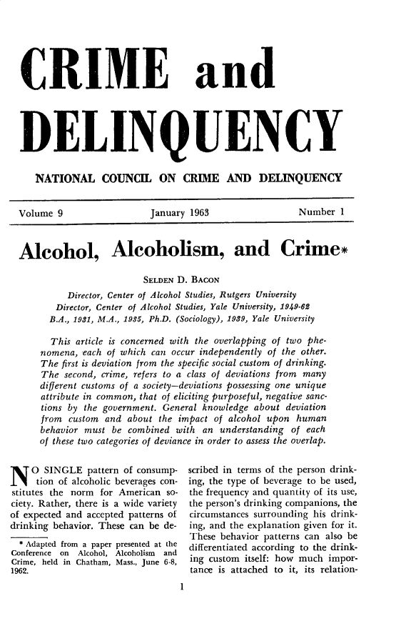 handle is hein.journals/cadq9 and id is 1 raw text is: 






CRIME and





DELINQUENCY


   NATIONAL COUNCIL ON CRIME AND DELINQUENCY


Volume  9                 January 1963                 Number  1



Alcohol, Alcoholism, and Crime*

                        SELDEN D. BACON
          Director, Center of Alcohol Studies, Rutgers University
       Director, Center of Alcohol Studies, Yale University, 1949-62
       B.A., 1931, M.A., 1935, Ph.D. (Sociology), 1939, Yale University

       This article is concerned with the overlapping of two phe-
    nomena,  each of which can occur independently of the other.
    The first is deviation from the specific social custom of drinking.
    The  second, crime, refers to a class of deviations from many
    different customs of a society-deviations possessing one unique
    attribute in common, that of eliciting purposeful, negative sanc-
    tions by the government. General knowledge about deviation
    from  custom and about the impact of alcohol upon human
    behavior must be combined  with an understanding of each
    of these two categories of deviance in order to assess the overlap.


N   0  SINGLE  pattern of consump-
     tion of alcoholic beverages con-
stitutes the norm for American so-
ciety. Rather, there is a wide variety
of expected and accepted patterns of
drinking behavior. These can be de-
  * Adapted from a paper presented at the
Conference on Alcohol, Alcoholism and
Crime, held in Chatham, Mass., June 6-8,
1962.
                                 1


scribed in terms of the person drink-
ing, the type of beverage to be used,
the frequency and quantity of its use,
the person's drinking companions, the
circumstances surrounding his drink-
ing, and the explanation given for it.
These behavior patterns can also be
differentiated according to the drink-
ing custom itself: how much impor-
tance is attached to it, its relation-


