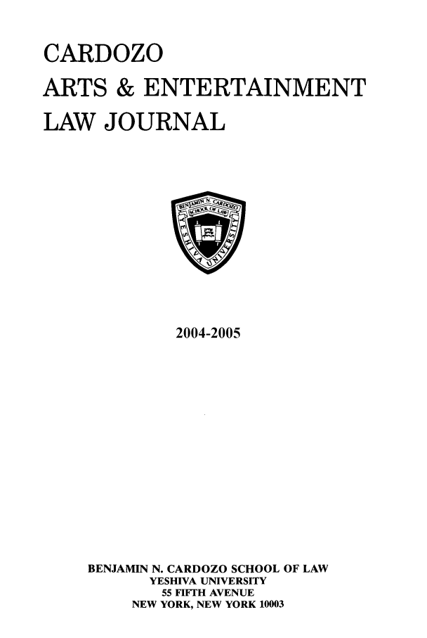 handle is hein.journals/caelj22 and id is 1 raw text is: CARDOZO
ARTS & ENTERTAINMENT
LAW JOURNAL

2004-2005
BENJAMIN N. CARDOZO SCHOOL OF LAW
YESHIVA UNIVERSITY
55 FIFTH AVENUE
NEW YORK, NEW YORK 10003


