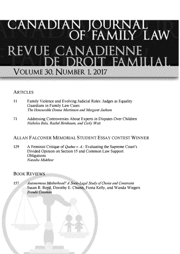 handle is hein.journals/cajfl30 and id is 1 raw text is: 



















ARTICLES

11     Family Violence and Evolving Judicial Roles: Judges as Equality
       Guardians in Family Law Cases
       The Honourable Donna Martinson and Margaret Jackson

71     Addressing Controversies About Experts in Disputes Over Children
       Nicholas Bala, Rachel Birnbaum, and Carly Watt


ALLAN   FALCONER MEMORIAL STUDENT ESSAY CONTEST WINNER

129    A Feminist Critique of Quebec v, A.: Evaluating the Supreme Court's
       Divided Opinion on Section 15 and Common Law Support
       Obligations
       Natasha Mukhtar


BOOK   REVIEWS

157    Autonomous Motherhood? A Socio-Legal Study of Choice and Constraint
       Susan B. Boyd, Dorothy E. Chunn, Fiona Kelly, and Wanda Wiegers


