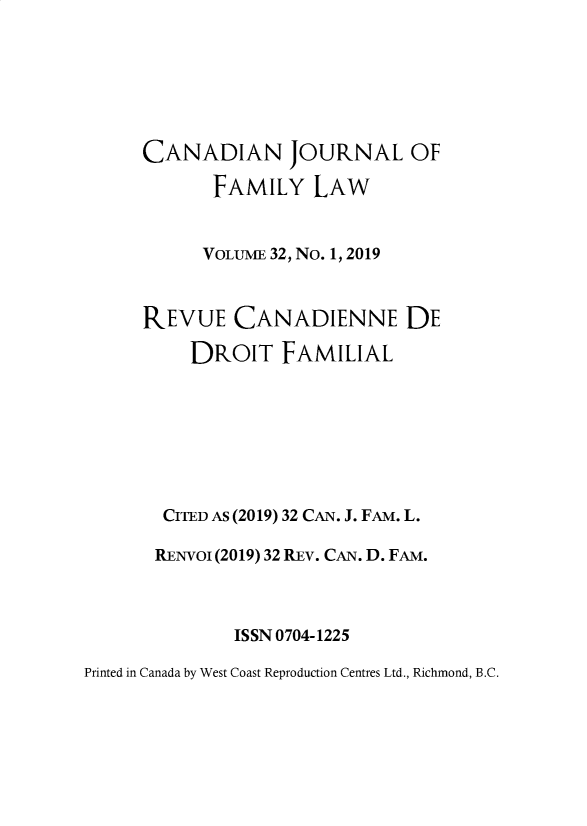handle is hein.journals/cajfl32 and id is 1 raw text is: 






     CANADIAN JOURNAL OF

            FAMILY LAW


            VOLUME 32, No. 1, 2019



     REVUE CANADIENNE DE

          DROIT FAMILIAL







       CITED AS (2019) 32 CAN. J. FAM. L.

       RENVOI (2019) 32 REv. CAN. D. FAM.



              ISSN 0704-1225

Printed in Canada by West Coast Reproduction Centres Ltd., Richmond, B.C.


