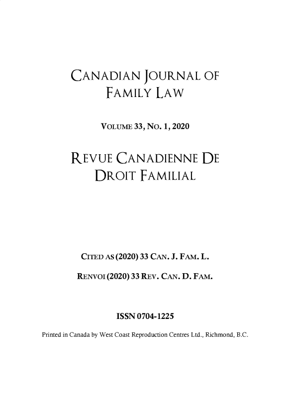 handle is hein.journals/cajfl33 and id is 1 raw text is: 







     CANADIAN JOURNAL OF

            FAMILY   LAW


            VOLUME 33, No. 1, 2020



     REVUE CANADIENNE DE

          DROIT   FAMILIAL








       CITED AS (2020) 33 CAN. J. FAM. L.

       RENVoi (2020) 33 REV. CAN. D. FAM.



              ISSN 0704-1225

Printed in Canada by West Coast Reproduction Centres Ltd., Richmond, B.C.


