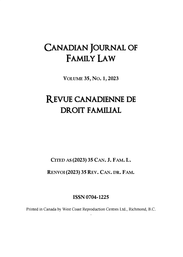 handle is hein.journals/cajfl35 and id is 1 raw text is: 







     CANADIAN JOURNAL OF

            FAMILY   LAW


            VOLUME 35, NO. 1, 2023



      REVUE CANADIENNE DE

          DROIT   FAMILIAL







       CITED AS (2023) 35 CAN. J. FAM. L.

       RENvOI (2023) 35 REV. CAN. DR. FAM.



              ISSN 0704-1225

Printed in Canada by West Coast Reproduction Centres Ltd., Richmond, B.C.


