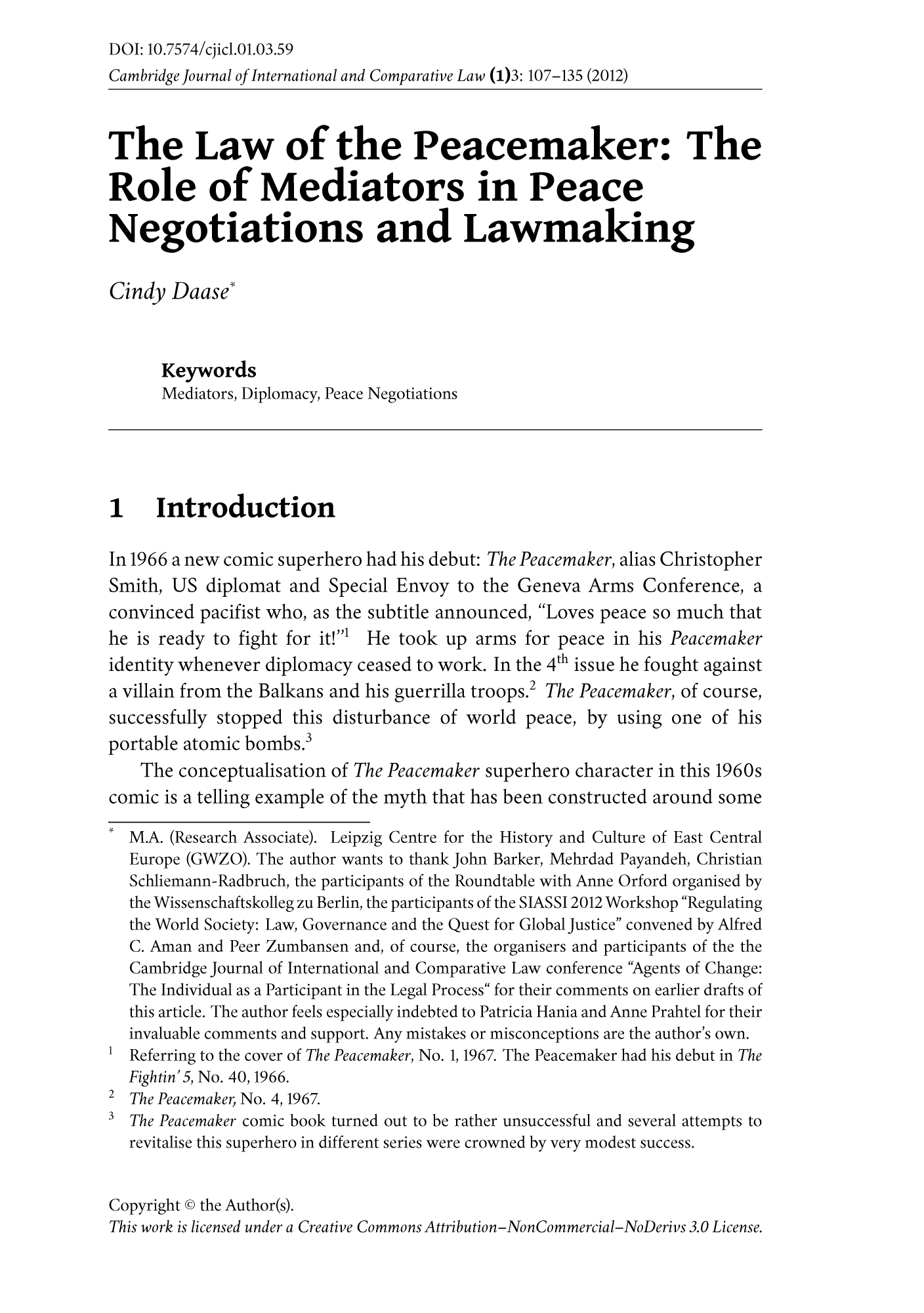 handle is hein.journals/cajoincla1 and id is 507 raw text is: DOI: 10.7574/cjicl.01.03.59
Cambridge journal of International and Comparative Law (1)3: 107-135 (2012)
The Law of the Peacemaker: The
Role of Mediators in Peace
Negotiations and Lawmaking
Cindy Daase'
Keywords
Mediators, Diplomacy, Peace Negotiations
1 Introduction
In 1966 a new comic superhero had his debut: The Peacemaker, alias Christopher
Smith, US diplomat and Special Envoy to the Geneva Arms Conference, a
convinced pacifist who, as the subtitle announced, Loves peace so much that
he is ready to fight for it!' He took up arms for peace in his Peacemaker
identity whenever diplomacy ceased to work. In the 4th issue he fought against
a villain from the Balkans and his guerrilla troops.2 The Peacemaker, of course,
successfully stopped this disturbance of world peace, by using one of his
portable atomic bombs.3
The conceptualisation of The Peacemaker superhero character in this 1960s
comic is a telling example of the myth that has been constructed around some
M.A. (Research Associate). Leipzig Centre for the History and Culture of East Central
Europe (GWZO). The author wants to thank John Barker, Mehrdad Payandeh, Christian
Schliemann-Radbruch, the participants of the Roundtable with Anne Orford organised by
the Wissenschaftskolleg zu Berlin, the participants of the SIASSI 2012 Workshop Regulating
the World Society: Law, Governance and the Quest for Global Justice convened by Alfred
C. Aman and Peer Zumbansen and, of course, the organisers and participants of the the
Cambridge Journal of International and Comparative Law conference Agents of Change:
The Individual as a Participant in the Legal Process for their comments on earlier drafts of
this article. The author feels especially indebted to Patricia Hania and Anne Prahtel for their
invaluable comments and support. Any mistakes or misconceptions are the author's own.
1Referring to the cover of The Peacemaker, No. 1, 1967. The Peacemaker had his debut in The
Fightin'5, No. 40, 1966.
2 The Peacemaker, No. 4, 1967.
3 The Peacemaker comic book turned out to be rather unsuccessful and several attempts to
revitalise this superhero in different series were crowned by very modest success.
Copyright © the Author(s).
This work is licensed under a Creative Commons Attribution-NonCommercial-NoDerivs 3.0 License.


