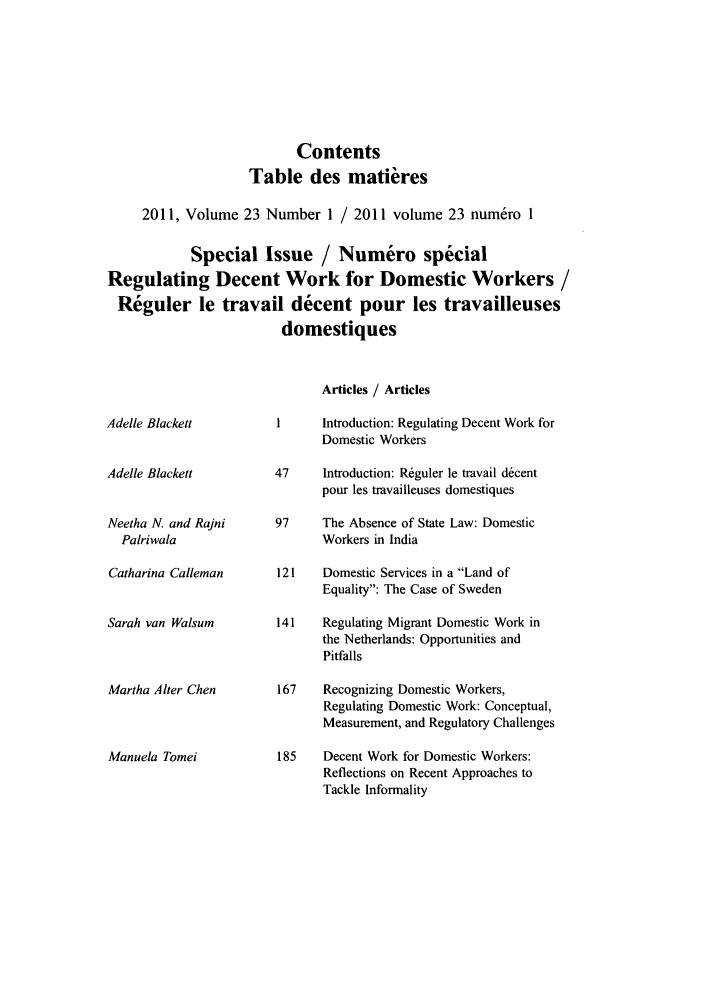 handle is hein.journals/cajwol23 and id is 1 raw text is: Contents
Table des matieres
2011, Volume 23 Number 1 / 2011 volume 23 num~ro 1
Special Issue / Numero special
Regulating Decent Work for Domestic Workers /
Reguler le travail decent pour les travailleuses
domestiques
Articles / Articles

Adelle Blackett
Adelle Blackett
Neetha N. and Rajni
Palriwala
Catharina Calleman
Sarah van Walsum
Martha Alter Chen
Manuela Tomei

1      Introduction: Regulating Decent Work for
Domestic Workers
47     Introduction: R~guler le travail decent
pour les travailleuses domestiques
97     The Absence of State Law: Domestic
Workers in India
121    Domestic Services in a Land of
Equality: The Case of Sweden
141    Regulating Migrant Domestic Work in
the Netherlands: Opportunities and
Pitfalls
167    Recognizing Domestic Workers,
Regulating Domestic Work: Conceptual,
Measurement, and Regulatory Challenges
185    Decent Work for Domestic Workers:
Reflections on Recent Approaches to
Tackle Informality


