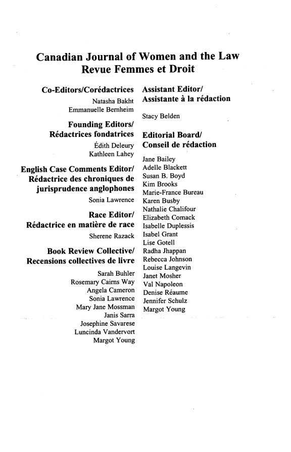 handle is hein.journals/cajwol29 and id is 1 raw text is: 






Canadian Journal of Women and the Law
            Revue Femmes et Droit


      Co-Editors/Coridactrices
                   Natasha Bakht
             Emmanuelle Bernheim

             Founding Editors/
        R~dactrices fondatrices
                    Edith Deleury
                  Kathleen Lahey

English Case Comments Editor/
  Rdactrice des chroniques de
    jurisprudence anglophones
                  Sonia Lawrence

                  Race Editor/
 R6dactrice en matire de race
                   Sherene Razack

       Book Review Collective/
  Recensions collectives de livre
                     Sarah Buhler
              Rosemary Cairns Way
                  Angela Cameron
                  Sonia Lawrence
               Mary Jane Mossman
                       Janis Sarra
                Josephine Savarese
                Luncinda Vandervort
                    Margot Young


Assistant Editor/
Assistante i la redaction

Stacy Belden

Editorial Board/
Conseil de redaction

Jane Bailey
Adelle Blackett
Susan B. Boyd
Kim Brooks
Marie-France Bureau
Karen Busby
Nathalie Chalifour
Elizabeth Comack
Isabelle Duplessis
Isabel Grant
Lise Gotell
Radha Jhappan
Rebecca Johnson
Louise Langevin
Janet Mosher
Val Napoleon
Denise R6aume
Jennifer Schulz
Margot Young


