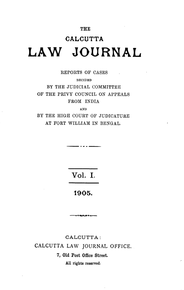 handle is hein.journals/calcut1 and id is 1 raw text is: 



THE


CALCUTTA


LAW


JOURNAL


       REPORTS OF CASES
            DECIDED
   BY THE JUDICIAL COMMITTEE
OF THE PRIVY COUNCIL ON APPEALS
         FROM INDIA
             AND
BY THE HIGH COURT OF JUDICATURE
  AT FORT WILLIAM IN BENGAL.


Vol.  ,


1905.


         CALCUTTA:
CALCUTTA LAW  JOURNAL OFFICE.

       7, Old Post Office Street.
         All rights reserved.


