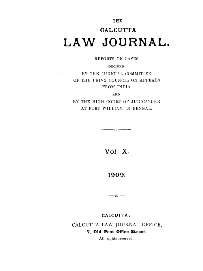 handle is hein.journals/calcut10 and id is 1 raw text is: 


THE


           CALCUTTA


LAW JOURNAL.


          REPORTS OF CASES
              DECIDED
      BY THE JUDICIAL COMMITTEE
   OF THE PRIVY COUNCIL ON APPEALS
            FROM INDIA
               AND
   BY THE HIGH COURT OF JUDICATURE
     AT FORT WILLIAM IN BENGAL.



                .0:




             Vol. X.




             19093


CALCUTTA:


CALCUTTA LAW  JOURNAL OFFICE,
     7, Old Post Office Street.
        All rights reserved.


