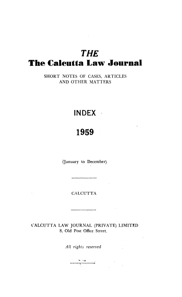 handle is hein.journals/calcut101 and id is 1 raw text is: 









                 THE

The Calcutta Law Journal

     SHORT NOTES OF CASES, ARTICLES
          AND OTHER MATTERS





               INDEX



               1959





           (January to December)


CALCUTTA


CALCUTTA LAW JOURNAL (PRIVATE) LIMITED
         8, Old Post Office Street.


           All rights reserved


