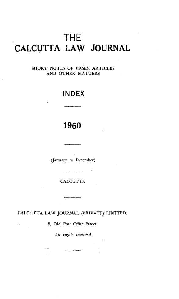handle is hein.journals/calcut102 and id is 1 raw text is: 






                THE

CALCUTTA LAW JOURNAL



     SHORT NOTES OF CASES, ARTICLES
          AND OTHER MATTERS



                INDEX


1960


(January to December)


              CALCUTTA





CALCU FTA LAW JOURNAL (PRIVATE) LIMITED.

,         8, Old Post Office Street.


All rights reserved


