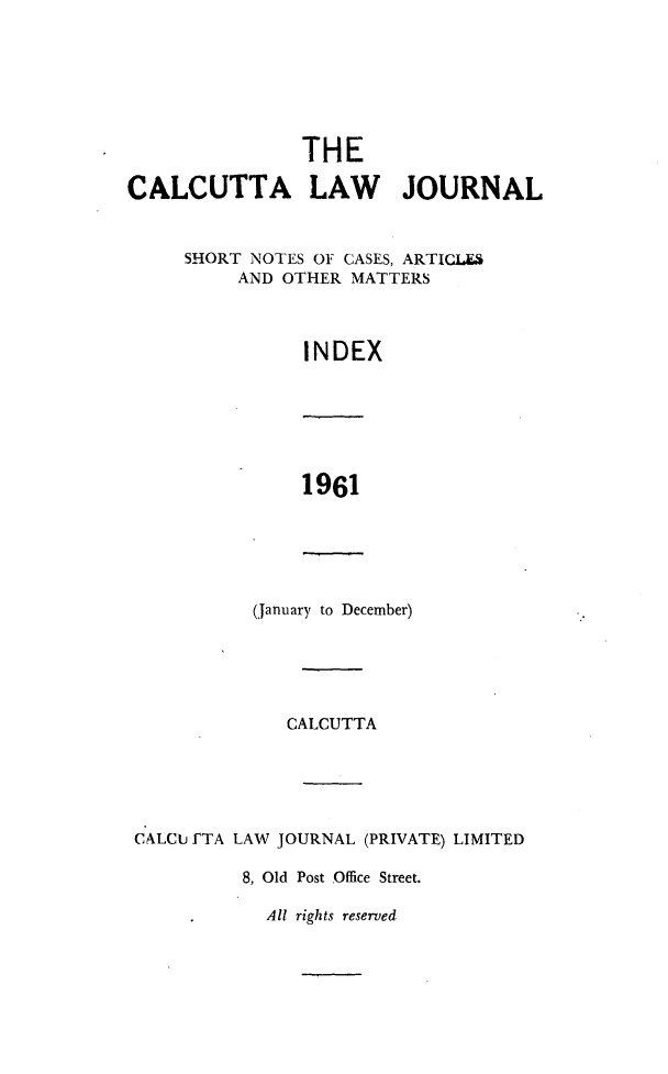 handle is hein.journals/calcut103 and id is 1 raw text is: 







                THE

CALCUTTA LAW JOURNAL


     SHORT NOTES OF CASES, ARTICLES
          AND OTHER MATTERS



                INDEX


1961


(January to December)


              CALCUTTA





C ALCU fTA LAW JOURNAL (PRIVATE) LIMITED

          8, Old Post Office Street.


All rights reserved


